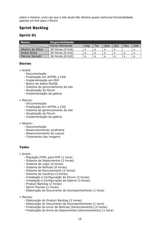 sobre o mesmo, uma vez que o site atual não oferece quase nenhuma funcionalidade,
apenas um link para o fórum.

Sprint Backlog

Sprint 01

 Nome                     Disponibilidade
                          Horas Semanais          Seg   Ter   Qua       Qui   Sex   Sab
 Altamir da Silva         20 Horas (4 h/d)        x     x     x         x           x
 André Alves              36 Horas (6 h/d)        x     x     x         x     x     x
 Marcos Spinelli          36 Horas (6 h/d)        x     x     x         x     x     x

Stories

» André:
   - Documentação
   - Finalização em XHTML e CSS
   - Implementação em PHP
   - Banco de dados MySQL
   - Sistema de gerenciamento do site
   - Atualização do fórum
   - Implementação da galeria

» Marcos:
   - Documentação
   - Finalização em XHTML e CSS
   - Sistema de gerenciamento do site
   - Atualização do fórum
   - Implementação da galeria

» Altamir:
   - Documentação
   - Desenvolvimento wireframe
   - Desenvolvimento do Layout
   - Tratamento das imagens


Tasks

» André:
   - Migração HTML para PHP (1 hora)
   - Sistema de Depoimentos (3 horas)
   - Sistema de Login (6 horas)
   - Sistema de Notícias (6 horas)
   - Sistema de Recrutamento (2 horas)
   - Sistema de Usuários (3 horas)
   - Instalação e Configuração do Fórum (3 horas)
   - Instalação e Configuração da Galeria (3 horas)
   - Product Backlog (2 horas)
   - Sprint Review (1 horas)
   - Elaboração do Documento de Acompanhamento (1 hora)

» Marcos:
   - Elaboração    do   Product Backlog (2 horas)
   - Elaboração    do   Documento de Acompanhamento (1 hora)
   - Finalização   de   envio de Notícias [Gerenciamento] (2 horas)
   - Finalização   do   Envio de Depoimentos [Gerenciamento] (1 hora)


                                             15
 