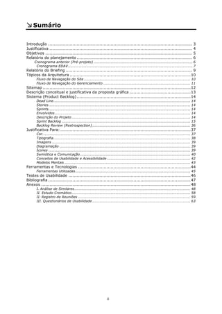 Sumário

 
Introdução ..........................................................................................................               3 
Justificativa .........................................................................................................             4 
Objetivos ............................................................................................................              5 
Relatório do planejamento .....................................................................................                     6 
     Cronograma anterior (Pré-projeto) ................................................................................. 6 
      Cronograma EDAV ...................................................................................................... 7 
Relatório do Briefing ............................................................................................. 9 
Tópicos da Arquitetura .........................................................................................10 
       Fluxo de Navegação do Site ....................................................................................... 10 
       Fluxo de Navegação do Gerenciamento ....................................................................... 11 
Sitemap .............................................................................................................12 
Descrição conceitual e justificativa da proposta gráfica .............................................13 
Sistema (Product Backlog) ....................................................................................14 
       Dead Line................................................................................................................ 14 
       Stories.................................................................................................................... 14 
       Sprints.................................................................................................................... 14 
       Envolvidos............................................................................................................... 14 
       Descrição do Projeto ................................................................................................. 14 
       Sprint Backlog ......................................................................................................... 15 
       Backlog Review (Restrospection) ................................................................................ 36 
Justificativa Para: ................................................................................................37 
       Cor......................................................................................................................... 37 
       Tipografia................................................................................................................ 38 
       Imagens ................................................................................................................. 39 
       Diagramação ........................................................................................................... 39 
       Ícones .................................................................................................................... 39 
       Semiótica e Comunicação .......................................................................................... 40 
       Conceitos de Usabilidade e Acessibilidade .................................................................... 42 
       Modelos Mentais ....................................................................................................... 43 
Ferramentas e Tecnologias ...................................................................................44 
       Ferramentas Utilizadas.............................................................................................. 45 
Testes de Usabilidade ..........................................................................................46 
Bibliografia .........................................................................................................47 
Anexos ..............................................................................................................48 
       I. Análise de Similares............................................................................................... 48 
       II. Estudo Cromático................................................................................................. 58 
       II. Registro de Reuniões ............................................................................................ 59 
       III. Questionários de Usabilidade ................................................................................ 63 




                                                               ii
 