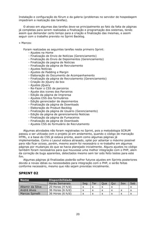 Instalação e configuração do fórum e da galeria (problemas no servidor de hospedagem
impediram a realização das tarefas).

    O atraso em algumas das tarefas deve-se principalmente ao fato da falta de páginas
já completas para serem realizadas a finalização e programação dos sistemas, tendo
assim que demandar certo tempo para a criação e finalização das mesmas, e assim
seguir com o trabalho previsto no Sprint Backlog.

» Marcos:

   Foram realizadas as seguintes tarefas neste primeiro Sprint:
      - Ajustes na Home
      - Finalização de Envio de Notícias (Gerenciamento)
      - Finalização do Envio de Depoimentos (Gerenciamento)
      - Finalização da pagina de Noticias
      - Finalização da página de Recrutamento
      - Ajustes Notícias
      - Ajustes de Padding e Margin
      - Elaboração do Documento de Acompanhamento
      - Finalização da página de Recrutamento (Gerenciamento)
      - Criação do jQuery da box
      - Ajustes jQuery
      - Re-Fazer o CSS de parceiros
      - Ajuste dos icones dos Parceiros
      - Edição da página de Imprensa
      - Ajustes CSS dos formulários
      - Edição gerenciador de depoimentos
      - Finalização da página de Downloads
      - Elaboração do Product Backlog
      - Finalização da página de Usuário (Gerenciamento)
      - Edição da página de gerenciamento Notícias
      - Finalização da página de Fumaceiros
      - Finalização da página de Downloads
      - Ajustes CSS do formulário de Recrutamento

   Algumas atividades não foram registradas no Sprint, pois a metodologia SCRUM
passou a ser utilizada com o projeto já em andamento, quando o código de marcação
HTML, e a base do CSS já estava pronta, assim como algumas páginas já
implementadas. Como o Layout estava atrasado, optei por adiantar o máximo possível
para não ficar ocioso, porém, mesmo assim foi necessário o re-trabalho em algumas
páginas por mudanças do que se havia planejado inicialmente. Alguns ajustes no código
também foram necessários para que houvesse uma melhor integração com o PHP, alem
da correção de bugs aparentes, detectados mesmo sem ter sido feito testes para este
fim.
   Algumas páginas já finalizadas poderão sofrer futuros ajustes em Sprints posteriores
devido a novas idéias ou necessidades para integração com o PHP, e serão feitas
conforme necessário, mesmo que não sejam previstas inicialmente.

SPRINT 02

 Nome                 Disponibilidade
                      Horas Semanais           Seg   Ter    Qua    Qui    Sex     Sab
 Altamir da Silva     20 Horas (4 h/d)         x     x      x      x              x
 André Alves          36 Horas (6 h/d)         x     x      x      x      x       x
 Marcos Spinelli      36 Horas (6 h/d)         x     x      x      x      x       x




                                          20
 