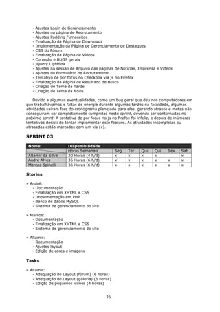 -   Ajustes Login de Gerenciamento
   -   Ajustes na página de Recrutamento
   -   Ajustes Padding Fumaceitos
   -   Finalização da Página de Downloads
   -   Implementação da Página de Gerenciamento de Destaques
   -   CSS do Fórum
   -   Finalização da Página de Vídeos
   -   Correção e BUGS gerais
   -   jQuery Lightbox
   -   Ajustes na sessão de Arquivo das páginas de Notícias, Imprensa e Videos
   -   Ajustes do Formulário de Recrutamento
   -   Tentativa de por focus no Checkbox via js no Firefox
   -   Finalização da Página de Resultado de Busca
   -   Criação de Tema da Tarde
   -   Criação de Tema da Noite

    Devido a algumas eventualidades, como um bug geral que deu nos computadores em
que trabalhávamos e faltas de energia durante algumas tardes na faculdade, algumas
atividades saíram fora do cronograma planejado para elas, gerando atrasos e metas não
conseguiram ser completamente cumpridas neste sprint, devendo ser contornadas no
próximo sprint. A tentativa de por focus no js no firefox foi infeliz, e depois de inúmeras
tentativas desisti de tentar implementar este feature. As atividades incompletas ou
atrasadas estão marcadas com um xis (x).

SPRINT 03

 Nome                  Disponibilidade
                       Horas Semanais           Seg    Ter     Qua    Qui    Sex    Sab
 Altamir da Silva      20 Horas (4 h/d)         x      x       x      x             x
 André Alves           36 Horas (6 h/d)         x      x       x      x      x      x
 Marcos Spinelli       36 Horas (6 h/d)         x      x       x      x      x      x

Stories

» André:
   - Documentação
   - Finalização em XHTML e CSS
   - Implementação em PHP
   - Banco de dados MySQL
   - Sistema de gerenciamento do site

» Marcos:
   - Documentação
   - Finalização em XHTML e CSS
   - Sistema de gerenciamento do site

» Altamir:
   - Documentação
   - Ajustes layout
   - Edição de cores e imagens

Tasks

» Altamir:
   - Adequação do Layout (fórum) (6 horas)
   - Adequação do Layout (galeria) (6 horas)
   - Edição de pequenos ícones (4 horas)


                                           26
 