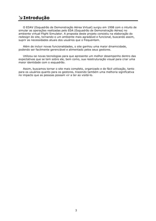 Introdução

   O EDAV (Esquadrão de Demonstração Aérea Virtual) surgiu em 1998 com o intuito de
simular as operações realizadas pelo EDA (Esquadrão de Demonstração Aérea) no
ambiente virtual Flight Simulator. A proposta deste projeto consistiu na elaboração do
redesign do site, tornando-o um ambiente mais agradável e funcional, buscando assim,
suprir as necessidades atuais dos usuários que o frequentam.

   Além de incluir novas funcionalidades, o site ganhou uma maior dinamicidade,
podendo ser facilmente gerenciável e alimentado pelos seus gestores.

   Utilizou-se novas tecnologias para que apresente um melhor desempenho dentro das
expectativas que se tem sobre ele, bem como, sua reestruturação visual para criar uma
maior identidade com o esquadrão.

   Assim, buscamos tornar o site mais completo, organizado e de fácil utilização, tanto
para os usuários quanto para os gestores, trazendo também uma melhoria significativa
no impacto que as pessoas possam vir a ter ao visitá-lo.




                                          3
 