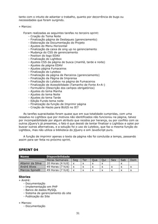 tanto com o intuito de adiantar o trabalho, quanto por decorrência de bugs ou
necessidades que foram surgindo.

» Marcos:

   Foram realizadas as seguintes tarefas no terceiro sprint:
      - Criação do Tema Noite
      - Finalização página de Destaques (gerenciamento)
      - Elaboração da Documentação do Projeto
      - Ajustes do Menu Horizontal
      - Finalização da caixa de sing up no gerenciamento
      - Mudança do CSS de gerenciamento
      - Position do logo EDAV
      - Finalização do Lightbox
      - Ajustes CSS da página de busca (manhã, tarde e noite)
      - Ajustes da página EDAV
      - Ajustes página Fumaceiros
      - Finalização do Lytebox
      - Finalização da página de Parceiros (gerenciamento)
      - Finalização da Página de Imprensa
      - Finalização do Lytebox na página de Fumaceiros
      - Finalização de Acessibilidade (Tamanho de Fonte A+A-)
      - Formulário (Descrição dos campos obrigatórios)
      - Ajustes do tema Manha
      - Ajustes do tema Noite
      - Ajustes do tema Tarde
      - Edição Fundo tema noite
      - FInalização da função de Imprimir página
      - Criação de Hacks para BUGS no IE7

   As tarefas supracitadas foram quase que em sua totalidade cumpridas, com uma
ressalva no Lightbox que por motivos não identificados não funcionou na página, talvez
por incompatibilidade por algum atributo que recebia por herança, ou por conflito com os
outros jQuery’s já presentes, o fato é que desisti de tentar finalizar o Lightbox e optei por
buscar outras alternativas, e a solução foi o uso do Lytebox, que faz a mesma função do
Lightbox, mas não utiliza a biblioteca do jQuery e sim JavaScript puro.

   A função de imprimir apenas o texto da página não foi concluída a tempo, passando
assim para ser feita no próximo sprint.


SPRINT 04

 Nome                Disponibilidade
                     Horas Semanais      Seg     Ter    Qua    Qui     Sex    Sab     Dom
 Altamir da Silva    20 Horas (4 h/d)    x       x      x      x              x
 André Alves         49 Horas (7 h/d)    x       x      x      x       x      x       x
 Marcos Spinelli     49 Horas (7 h/d)    x       x      x      x       x      x       x

Stories
» André:
   - Documentação
   - Implementação em PHP
   - Banco de dados MySQL
   - Sistema de gerenciamento do site
   - Publicação do Site

» Marcos:
   - Documentação

                                            31
 