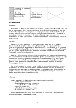- Aplicação de Testes de
        Usabilidade

 Dom    - Stand Up                 - Stand Up
        - Fechamento da            - Sprint Backlog
        Documentação               - Fechamento da
                                   Documentação


Sprint Review

» Altamir:

    Neste final de chegada os mesmo feitos do sprint 3, com menos intensidade, uma vez
que as necessidades foram ficando menores, e como não tenho conhecimento que um
implementador precisa, nem tão pouco de um programador, a minha ajuda fica muito
limitada. Mas o que foi proposto no layout, foram feitos como esperado. O conteúdo foi
efetuado como o esperado, e dentro do prazo solicitado, o que leva a um bom
desempenho no geral. O grupo teve o comprometimento nos seus respectivos limites de
cada membro.

» Andre:

   Nesse sprint foram realizadas as seguintes tarefas: Stand Up, Sprint Backlog,
Documentação do projeto, Retrospection, Implementação da Página de Vídeos,
Finalização das Tooltips, Ajustes Gerais, Ajustes no Banco, Implementação da Página de
Fumaceiros, Instalação do Fórum, Conversão do Fórum, Instalação da Galeria, Ponte do
Fórum e Galeria, Correção de Bugs, Testes de Usabilidade, Ponte do Fórum e Galeria,
Ajustes pós-teste, Publicação do Site.

   Esse foi o último sprint e onde o projeto foi finalizado, teve suas tarefas focadas mais
nas partes de documentação e ajustes no site, ajustes esses tanto pela detecção de bugs
quanto pelas sugestões dos entrevistados nos testes de usabilidade. Foi aqui também
que ocorreram a instalação e configuração tanto do Fórum quanto da Galeria, já no
servidor, onde também foi hospedado o site. Também foram inseridos o conteúdo
fornecido pelo cliente.

   Por ser a finalização do projeto a carga horária foi aumentada, incluímos o domingo
para término do projeto e as horas diárias também sofreram aumento. Aumento esse
possibilitado pelo fato dos professores liberarem as aulas da semana para conclusão do
projeto. Graças a essa adição foi possível terminar o trabalho planejado para todo o
sprint, terminando assim os ciclos do projeto.


» Marcos:

   Foram realizadas as seguintes tarefas no quarto, e último, sprint:
      - Ajustes Página de Videos
      - Construção do jQuery dos Fumaceiros
      - Arrumação de Bugs dos Fumaceiros
      - Procura de BUGS no IE7
      - Aplicação de testes de Usabilidade
      - Fechamento da Documentação

   Todas as tasks para este sprint foram efetuadas de acordo com o tempo previsto,
variando pouco para mais ou para menos.




                                           35
 