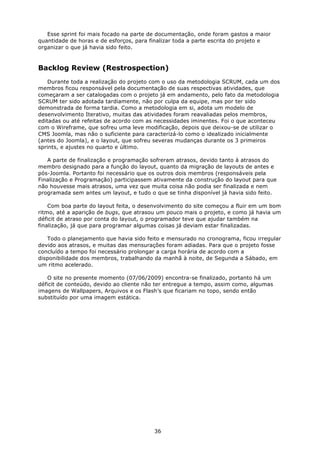 Esse sprint foi mais focado na parte de documentação, onde foram gastos a maior
quantidade de horas e de esforços, para finalizar toda a parte escrita do projeto e
organizar o que já havia sido feito.


Backlog Review (Restrospection)
    Durante toda a realização do projeto com o uso da metodologia SCRUM, cada um dos
membros ficou responsável pela documentação de suas respectivas atividades, que
começaram a ser catalogadas com o projeto já em andamento, pelo fato da metodologia
SCRUM ter sido adotada tardiamente, não por culpa da equipe, mas por ter sido
demonstrada de forma tardia. Como a metodologia em si, adota um modelo de
desenvolvimento Iterativo, muitas das atividades foram reavaliadas pelos membros,
editadas ou até refeitas de acordo com as necessidades iminentes. Foi o que aconteceu
com o Wireframe, que sofreu uma leve modificação, depois que deixou-se de utilizar o
CMS Joomla, mas não o suficiente para caracterizá-lo como o idealizado inicialmente
(antes do Joomla), e o layout, que sofreu severas mudanças durante os 3 primeiros
sprints, e ajustes no quarto e último.

   A parte de finalização e programação sofreram atrasos, devido tanto à atrasos do
membro designado para a função do layout, quanto da migração de layouts de antes e
pós-Joomla. Portanto foi necessário que os outros dois membros (responsáveis pela
Finalização e Programação) participassem ativamente da construção do layout para que
não houvesse mais atrasos, uma vez que muita coisa não podia ser finalizada e nem
programada sem antes um layout, e tudo o que se tinha disponível já havia sido feito.

    Com boa parte do layout feita, o desenvolvimento do site começou a fluir em um bom
ritmo, até a aparição de bugs, que atrasou um pouco mais o projeto, e como já havia um
déficit de atraso por conta do layout, o programador teve que ajudar também na
finalização, já que para programar algumas coisas já deviam estar finalizadas.

   Todo o planejamento que havia sido feito e mensurado no cronograma, ficou irregular
devido aos atrasos, e muitas das mensurações foram adiadas. Para que o projeto fosse
concluído a tempo foi necessário prolongar a carga horária de acordo com a
disponibilidade dos membros, trabalhando da manhã à noite, de Segunda a Sábado, em
um ritmo acelerado.

   O site no presente momento (07/06/2009) encontra-se finalizado, portanto há um
déficit de conteúdo, devido ao cliente não ter entregue a tempo, assim como, algumas
imagens de Wallpapers, Arquivos e os Flash’s que ficariam no topo, sendo então
substituído por uma imagem estática.




                                         36
 