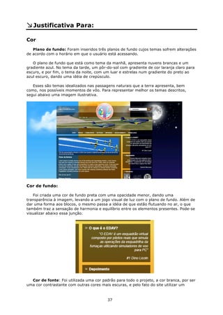 Justificativa Para:

Cor
   Plano de fundo: Foram inseridos três planos de fundo cujos temas sofrem alterações
de acordo com o horário em que o usuário está acessando.

   O plano de fundo que está como tema da manhã, apresenta nuvens brancas e um
gradiente azul. No tema da tarde, um pôr-do-sol com gradiente de cor laranja claro para
escuro, e por fim, o tema da noite, com um luar e estrelas num gradiente do preto ao
azul escuro, dando uma idéia de crepúsculo.

   Esses são temas idealizados nas passagens naturais que a terra apresenta, bem
como, nos possíveis momentos de vôo. Para representar melhor os temas descritos,
segui abaixo uma imagem ilustrativa.




Cor de fundo:

   Foi criada uma cor de fundo preta com uma opacidade menor, dando uma
transparência à imagem, levando a um jogo visual de luz com o plano de fundo. Além de
dar uma forma aos blocos, o mesmo passa a idéia de que estão flutuando no ar, o que
também traz a sensação de harmonia e equilíbrio entre os elementos presentes. Pode-se
visualizar abaixo essa junção.




  Cor de fonte: Foi utilizada uma cor padrão para todo o projeto, a cor branca, por ser
uma cor contrastante com outras cores mais escuras, e pelo fato do site utilizar um



                                         37
 