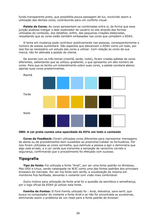 fundo transparente preto, que possibilita pouca passagem de luz, excluindo assim a
utilização das demais cores, contribuindo para um conforto visual.

    Paleta de Cores: As cores apresentam-se combinadas entre si, de forma que essa
junção pudesse instigar o lado explorador do usuário no site através das formas
utilizadas do conteúdo, dos detalhes, enfim, das pequenas criações elaboradas,
ressaltando que as cores estão também embasadas nas cores que compõem o EDAV.

    O tema em mudança pode contribuir positivamente nas pessoas, conseqüentemente o
número de acesso aumentará. São aspectos que alavancam o EDAV como um todo, por
isso faz-se necessário um estudo das cores a utilizar. Com relação as cores da sua
marca, não foi alterada a pedido do cliente.

    De acordo com os três temas (manhã, tarde, noite), foram criadas paletas de cores
diferentes, salientando que se utilizou gradiente, o que apresenta um alto número de
cores. Para que se tenha um entendimento sobre suas cores, a patela constará abaixo
apenas suas cores predominantes.

   Manhã




   Tarde




   Noite




OBS: A cor preta consta uma opacidade de 65% em todo o conteúdo

    Cores do Feedback: Foram utilizadas cores diferentes para representar mensagens
de alerta ou de procedimentos bem sucedidos ao preencher/validar os formulários. Por
isso foram utilizadas as cores vermelha, que estimula a pessoa a agir e demonstra que
algo está errado, e a cor verde que transmite a sensação de raciocínio correto e
segurança, confirmando que o procedimento foi efetuado com sucesso.

Tipografia
   Tipo de fonte: Foi utilizada a fonte “Arial”, por ser uma fonte padrão no Windows,
Mac OSX e Linux, sendo catalogada na W3C como uma das fontes padrões dos principais
browsers do mercado. Por ser ma fonte sem serifa, a visualização da mesma em
monitores fica facilitada, deixando o visitante com visão mais confortável.

   Outro motivo para utilização da fonte arial foi a questão da semiótica e semelhança,
por o logo oficial da EDAV já utilizar esta fonte.

    Família de Fontes: O Font-Family utilizado foi : Arial, Helvetica, sans-serif; que
busca no computador do visitante a fonte Arial e se não for encontrada as sucessivas,
eliminando assim o problema de um reset para a fonte padrão do browser.




                                          38
 