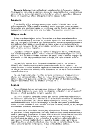Tamanho de Fonte: Foram utilizados diversos tamanhos de fonte, com intuito de
hierarquizar os elementos, e organizar a concepção visual, facilitando o entendimento do
conteúdo do site e disposição das informações. Foram utilizados o padrão de 11px para
textos em parágrafos, e 14px e 13px para diferentes tipos de títulos.

Imagens
   O que justifica utilizar as imagens encontradas no site é o fato de trazer o mais
próximo possível o EDAV ao usuário, através de alguns screens do próprio simulador.
Para muitos, uma boa imagem pode ser considerada o cartão de visita para adentrar nas
suas páginas mais internas, como uma chamada a futuras visitas apreciativas.

Diagramação
   A diagramação adotada no projeto foi uma diagramação considerada padrão na
maioria dos sites atuais. É composta por um topo, que contém uma barra com um menu
expresso e uma caixa de busca, e logo abaixo dessa barra um espaço para banners com
animações em flash. Logo em seguida com a mesma largura e completamente junto,
encontra-se o menu, que devido à proximidade e semelhança parece fazer parte do topo
como um único elemento na página.

   Logo abaixo temos um espaço para o conteúdo das páginas do site, conteúdo esse
que pode ser disposto de diversas formas: como um único elemento englobando todo o
conteúdo, duas colunas horizontais ou dividida em boxes, como na Home e na página de
Fumaceiros. Ao final da página encontramos o rodapé, que segue o mesmo estilo do
topo.

   Essa estrutura descrita acima foi desenvolvida para monitores com resolução
800x600, não criando rolagem para visitantes desse padrão. Porém visitantes com
resoluções maiores podem visualizar os elementos dessa estrutura de forma centralizada
na página e perfeitamente alinhados, além de poderem ver partes do fundo ocultas em
resoluções inferiores.

    Na área de gerenciamento o modelo é o mesmo permanecendo o topo, em menor
altura e sem a área destinada ao flash, e o rodapé. O menu passa a fazer parte do
conteúdo da página, que agora encontrasse sempre dividido em duas colunas, sendo a
esquerda destinada ao menu e a direita ao conteúdo em si.

Ícones
   Foram utilizados diversos ícones para que fosse possível ao usuário uma fácil
identificação do conteúdo, servido como suporte para o texto, alem de ser um eyecandy
(beleza aos olhos), que ajuda a compor o layout do site.

   Os ganhos ao usar-se ícones são grandes, pois alem de facilitar nos mapas mentais
ao hierarquizar elementos, ainda embeleza o site e serve como referencia de usabilidade.
   Os ícones substituem a uma unidade de significado (idéia, conceito, ação…) que
representada com texto ocuparia mais espaço. A principal vantagem é que mediante
ícones se podem representar mais unidades utilizando um espaço menor, ou até, reforçar
visualmente o sentido do texto (símbolo).

   Eles fazem parte integral dos elementos do site quanto ao despertar da curiosidade
do usuário servindo de suporte para a definição do elemento ou quando se deseja que o
usuário investigue e descubra por si mesmo o funcionamento da interface, os ícones têm
um grande papel. Todavia, tivemos cuidado ao usar elementos que tivessem um
significado claro, ou fossem já convencionados, já que os ícones são muito subjetivos,
estão sujeitos à interpretação individual e subjetiva de cada pessoa a partir de sua
experiência. Nunca são totalmente claros existe risco de ser mal-entendidos. Por esta
razão, utilizamo-los mais como suporte, do que como substituto ao texto.

                                          39
 