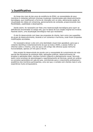 Justificativa

    Ao longo dos mais de dez anos de existência do EDAV, as necessidades de seus
membros e visitantes sofreram diversas mudanças impulsionadas pelo desenvolvimento
tecnológico, que modificaram a forma de interação com os sites, adicionando opção de
visualização de vídeos em streaming, gerenciamento de conteúdo, proporcionando mais
flexibilidade, usabilidade e desempenho.

   Sendo assim, foi necessário ser feita uma reestruturação tecnológica para suprir as
deficiências encontradas no antigo site, que na época de sua criação original era inviável.
Fazendo assim, uma atualização tecnológica mais que necessária.

   O site foi desenvolvido com base nas propostas do cliente, bem como nas sugestões
do grupo de desenvolvimento, levando a um consenso e harmonia, onde foram propostas
modificações acordadas.

    Foi necessário deixar o site com uma identidade visual mais agradável, para que o
visitante identifique instantaneamente do que se trata o EDAV, e possa melhor se
informar sobre o mesmo, uma vez que o site antigo não oferecia quase nenhuma
funcionalidade, apenas um link para o fórum.

   Este projeto foi desenvolvido de acordo com a necessidade do cumprimento de nota
parcial das disciplinas de ambiente Web, aplicações gráficas, desenvolvimento de
projetos e aplicações Web, interface homem-máquina e planejamento visual. Servindo
assim como processo de aprendizagem e aperfeiçoamento de técnicas, pondo em prática
os conceitos aprendidos em sala de aula, contribuindo para o crescimento profissional e
acadêmico dos membros participantes, uma vez que, o contato com clientes reais é uma
experiência muito enriquecedora.




                                           4
 