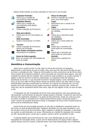 Abaixo estão listados os ícones utilizados no site com o sua função:

       Cadeado Fechado:                            Placa de Atenção:
       Indica que a sessão de                      Chama a atenção do usuário
       recrutamento está fechada.                  para uma informação.
       Cadeado Aberto:                             Lupa:
       Indica que a sessão de                      Demonstra que o campo é de
       recrutamento está aberta.                   pesquisa.
       Cerquilha:                                  Lápis:
       Indica a posição do Fumaceiro.              Indica que o elemento pode
                                                   ser editado.
       Seta para Baixo:                            X:
       Indica que há um nível abaixo no            Indica que o elemento pode
       menu.                                       ser deletado.
       Seta inclinada:                             Impressora:
       Ajuda a hierarquizar um título.             Indica que o texto pode ser
                                                   impresso.
       Tucano:                                     A+:
       Indica a posição do fumaceiro,              Indica que o tamanho da
       dentro da formação.                         fonte pode ser aumentado.
       Seta Dupla (european quote):                A-:
       Hierarquiza um headline.                    Indica que o tamanho da
                                                   fonte pode ser diminuído.
      Caixa de Interrogação:                       Estrela:
      Abre um tooltip com informações de           Demonstra a patente do
      como proceder.                               piloto.

Semiótica e Comunicação
    Assim que o usuário entra no site, logo na home ele encontra um pequeno
depoimento o informando do que se trata o site, para que ele não tenha dúvidas do que
se trata o conteúdo do site. Todas as informações no menu encontram-se de forma clara,
salvo a parte de fumaceiros (pilotos), termo que pode ser estranho para alguns, mas que
a pedido do cliente não foi mudado. Para contornar esse problema, ao usuário acessar a
página e não ter nenhum fumaceiro selecionado, um pequeno texto lhe explica o
significado do termo e o que ele pode encontrar naquela página. Como abordado por
Krug no seu livro Não me Faça Pensar devido ao grande volume de sites sobre os mais
diversificados assuntos encontrados na internet, os usuários ao entrarem em um site,
sentem-se muito confusos já que podem encontrar qualquer assunto nele. Tendo em
visto isso, faz-se necessário deixar bem claro, logo em sua página inicial, do que se trata
o site.

   A linguagem do site foi passada da forma mais clara possível, para que pessoas que
não possuam conhecimento do assunto tratado possam entender. A parte em que termos
técnicos são realmente utilizados é na parte de Recrutamento, tendo em vista que para
se entrar no EDAV é necessário ter conhecimento técnico prévio. Buscando atingir o
maior número de pessoas buscamos utilizar a linguagem da forma mais simples possível,
para torná-la entendível por todos.

    Outra forma de comunicação presente no site são os feedbacks, presentes tanto no
site como na área de gerenciamento. Qualquer atividade em que seja necessário o uso
do servidor como envio de formulário, login, cadastro e edição de conteúdo, é retornado
ao usuário ou administrador um aviso, informando se a tarefa foi realizada com sucesso
ou não. Buscando assim, evitar que o usuário venha a sentir-se perdido no site.

   O grande desafio que encontramos foi criar uma identificação do site com um
esquadrão de simulação aérea, e para isso foi desenvolvido um layout onde a página
parece flutuar entre as nuvens, trazendo assim uma forte identificação com o elemento

                                           40
 