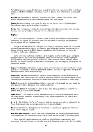 “ar”, tão presente na aviação. Para que o usuário tenha uma experiência diferenciada ao
entrar no site foram feitos 3 temas que variam de acordo com o horário de acesso, são
eles:

Manhã: Para representar a manhã, foi criado um fundo azulado, com nuvens e céu
aberto. Fazendo com que o visitante desfrute de uma bela manhã.

Tarde: Para representar uma tarde, foi feito um por do sol, com o céu alaranjado.
Fazendo com que o visitante sinta o entardecer.

Noite: Para representar a noite, foi desenvolvido um fundo com um luar com estrelas,
fazendo com que o visitante sinta-se em um ambiente noturno.

Signos

    Para seguir os conceitos da semiótica o site do EDAV apresenta diversos elementos
referentes aos signos. Foi escolhido fazer um uso maior de símbolos, apresentando
poucos ícones em sua representação.

   Dentre os ícones utilizados, podemos citar a lupa no campo de busca, os vídeos das
simulações presentes no banner em flash no topo, algumas imagens representando os
aviões tanto na pagina do EDAV quanto nas páginas dos fumaceiros, em forma de
miniatura, no favico e wallpapers.

   Como símbolos, podemos encontrar a própria parte escrita do site, que é composta
por palavras que possuem um significado e foram convencionadas tanto pela língua
portuguesa quanto pelos próprios usuários do EDAV como os termos técnicos. Outro
símbolo é o próprio logotipo do esquadrão presente no topo das páginas, para ajudar na
identidade do site.

Lupa: Foi utilizada uma lupa na caixa de busca, um ícone que cria uma identidade visual,
já que por convenção as pessoas identificam o ato de buscar por algo com a imagem de
Sherlock Holmes e sua inseparável lupa.

Cadeados: Na área administrativa, na parte do recrutamento, onde o administrador
pode definir se o recrutamento encontra-se aberto ou fechado, aplicamos o ícone de um
cadeado que dependendo do status do cadastramento encontra-se aberto ou fechado.

Seta: O símbolo dos títulos utiliza uma fonte maior para hierarquizá-los, com ajuda da
seta que serve como destaque para os demais textos.

Seta para baixo: A utilização do ícone de seta para baixo, propõe que há conteúdo
abaixo dele, e ao clicá-lo ele se abre.

Seta Dupla: O uso de setas duplas, também conhecido como European Quote, serve
para destacar os Headlines do restante do texto, hierarquizando-os em relação aos
outros símbolos.

A+ e A-: Os símbolos “A+” e “A-” sugerem ao leitor que se pode alterar o tamanho da
fonte do texto, servido como importante item de acessibilidade.

Impressora: O ícone da impressora demonstra ao usuário que é possível imprimir o
texto contido naquela página.

Placa de Exclamação: A placa com uma exclamação é um símbolo já convencionado
que sugere atenção, fazendo com que o usuário leia a frase que está contida após ele.

  Como a semiótica aborda aspectos filosóficos e lingüísticos estabelecidos pelo
americano Charles S. Pierce e o suíço Ferdinand de Saussure sendo muito útil no estudo

                                          41
 