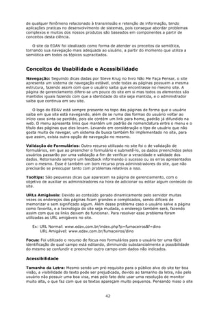de qualquer fenômeno relacionado à transmissão e retenção de informação, tendo
aplicações praticas no desenvolvimento de sistemas, pois consegue abordar problemas
complexos e muitos dos nossos produtos são baseados em componentes a partir de
conceitos desta ciência.

   O site da EDAV foi idealizado como forma de atender os preceitos da semiótica,
tornando sua navegação mais adequada ao usuário, a partir do momento que utiliza a
semiótica em todos os tópicos supracitados.



Conceitos de Usabilidade e Acessibilidade
Navegação: Seguindo dicas dadas por Steve Krug no livro Não Me Faça Pensar, o site
apresenta um sistema de navegação estável, onde todas as páginas possuem a mesma
estrutura, fazendo assim com que o usuário saiba que encontrasse no mesmo site. A
página de gerenciamento difere-se um pouco do site em si mas todos os elementos são
mantidos iguais fazendo com que a identidade do site seja mantida, e o administrador
saiba que continua em seu site.

    O logo do EDAV está sempre presente no topo das páginas de forma que o usuário
saiba em que site está navegando, além de se ruma das formas do usuário voltar ao
início caso sinta-se perdido, pois ele contém um link para home, padrão já difundido na
web. O menu apresenta links que mantêm um padrão de nomenclatura entre o menu e o
título das páginas que eles levam. Levando em consideração o tipo de usuário que não
gosta muito de navegar, um sistema de busca também foi implementado no site, para
que assim, exista outra opção de navegação no mesmo.

Validação de Formulários: Outro recurso utilizado no site foi o de validação de
formulários, em que ao preencher o formulário e submetê-lo, os dados preenchidos pelos
usuários passarão por uma validação a fim de verificar a veracidade e validade dos
dados. Retornando sempre um feedback informando o sucesso ou os erros apresentados
com o mesmo. Esse é também um bom recurso pros administradores do site, que não
precisarão se preocupar tanto com problemas relativos a isso.

Tooltips: São pequenas dicas que aparecem na página de gerenciamento, com o
objetivo de auxiliar os administradores na hora de adicionar ou editar algum conteúdo do
site.

URLs Amigáveis: Devido ao conteúdo gerado dinamicamente pelo servidor muitas
vezes os endereços das páginas ficam grandes e complicados, sendo difíceis de
memorizar e sem significado algum. Além desse problema caso o usuário salve a página
como favorita, e a tecnologia do site seja mudada, o endereço também será, fazendo
assim com que os links deixem de funcionar. Para resolver esse problema foram
utilizadas as URL amigáveis no site.

   Ex: URL Normal: www.edav.com.br/index.php?p=fumaceiros&f=dino
       URL Amigável: www.edav.com.br/fumaceiros/dino

Focus: Foi utilizado o recurso de focus nos formulários para o usuário ter uma fácil
identificação de qual campo está editando, diminuindo substancialmente a possibilidade
do mesmo se confundir e preencher outro campo com dados não indicados.

Acessibilidade

Tamanho da Letra: Mesmo sendo um pré-requisito para o público alvo do site ter boa
visão, a visibilidade do texto pode ser prejudicada, devido ao tamanho da letra, não pelo
usuário não possuir uma boa visa, mas pelo fato dele usar uma resolução de monitor
muito alta, o que faz com que os textos apareçam muito pequenos. Pensando nisso o site



                                          42
 