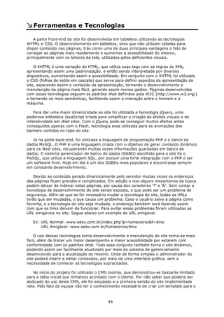 Ferramentas e Tecnologias

    A parte front-end do site foi desenvolvida em tableless utilizando as tecnologias
XHTML e CSS. O desenvolvimento em tableless, sites que não utilizam tabelas para
dispor conteúdo nas páginas, trás como uma de duas principais vantagens o fato de
carregar as páginas mais rapidamente e aumentar a acessibilidade do mesmo,
principalmente com os leitores da tela, utilizados pelos deficientes visuais.

    O XHTML é uma variação do HTML, que utiliza suas tags com as regras do XML,
apresentando assim uma padronização, e então sendo interpretada por diversos
dispositivos, aumentando assim a acessibilidade. Em conjunto com o XHTML foi utilizado
o CSS (folhas de estilo em cascata) que serve para definir aspectos da apresentação do
site, separando assim o conteúdo da apresentação, tornando o desenvolvimento e
manutenção da página mais fácil, gerando assim menos gastos. Páginas desenvolvidas
com essas tecnologias seguem os padrões Web definidos pela W3C (http://www.w3.org/)
e tornando-se mais semânticas, facilitando assim a interação entre o homem e a
máquina.

    Para dar uma maior dinamicidade ao site foi utilizada a tecnologia jQuery, uma
poderosa biblioteca JavaScript criada para simplificar a criação de efeitos visuais e de
interatividade em Web sites. Com o jQuery pode-se conseguir muitos efeitos antes
conseguidos apenas com o Flash, tecnologia essa utilizada para as animações dos
banners contidos no topo do site.

   Já na parte back-end, foi utilizada a linguagem de programação PHP e o banco de
dados MySQL. O PHP é uma linguagem criada com o objetivo de gerar conteúdo dinâmico
para os Web sites, recuperando muitas vezes informações guardadas em banco de
dados. O sistema gerenciador de banco de dados (SGBD) escolhido para o site foi o
MySQL, que utiliza a linguagem SQL, por possuir uma forte integração com o PHP e ser
um software livre. Hoje em dia é um dos SGBDs mais populares e encontrasse sempre
em constante desenvolvimento.

   Devido ao conteúdo gerado dinamicamente pelo servidor muitas vezes os endereços
das páginas ficam grandes e complicados. Em adição a isso alguns mecanismos de busca
podem deixar de indexar estas páginas, por causa dos caracteres ‘?’ e ‘&’. Sem contar a
tecnologia de desenvolvimento do site sendo exposta, o que pode ser um problema de
segurança. Além de que se for necessário mudar a tecnologia do site, todas as URLs
terão que ser mudadas, o que causa um problema. Caso o usuário salve a página como
favorita, e a tecnologia do site seja mudada, o endereço também será fazendo assim
com que os links deixem de funcionar. Para evitar esses problemas foram utilizadas as
URL amigáveis no site. Segue abaixo um exemplo de URL amigável.

   Ex: URL Normal: www.edav.com.br/index.php?p=fumaceiros&f=dino
       URL Amigável: www.edav.com.br/fumaceiros/dino

    O uso dessas tecnologias torna desenvolvimento e manutenção do site torna-se mais
fácil, além de trazer um maior desempenho e maior acessibilidade por estarem com
conformidade com os padrões Web. Todo esse conjunto também torna o site dinâmico,
podendo assim ser facilmente atualizado por meio do sistema de gerenciamento
desenvolvido para a atualização do mesmo. Onde de forma simples o administrador do
site poderá inserir e editar conteúdos, por meio de uma interface gráfica, sem a
necessidade de conhecer as tecnologias supracitadas.

   No início do projeto foi utilizado o CMS Joomla, que demonstrou-se bastante limitado
para a idéia inicial que tínhamos acordado com o cliente. Por não saber que poderia ser
abdicado do uso deste CMS, ele foi estudado e a primeira versão do site implementada
nela. Pelo fato da equipe não ter o conhecimento necessário de criar um template para o



                                            44
 