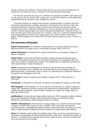 Joomla, tivemos que modificar o layout inicial do site, que seria uma simulação de um
cockpit de uma aeronave tucano, tornando o site visualmente diferenciado.

   Por meio de conversas futuras com o professor da disciplina de DPAW, apos saber que
um dos grupos não iria utilizar CMS, chegou-se a um acordo mediante a uma justificativa
apresentada pelo grupo para a não utilização do Joomla.

    Todo este processo de estudo da ferramenta, implementação e mudança de layout
trouxeram prejuízos para o projeto, atrasando o cronograma em mais de 1 mês, não
deixando tempo para retornar a idéia inicial do layout tivemos que procurar outras
soluções para trazer o diferencial idealizado no início do projeto, portanto optou-se por
manter a mesma diagramação mas inovar utilizando transparência, 2 tipos de fundo, e 3
tipos de tema que mudam de acordo com o horário. Tudo isso, a parte de implementação
e de programação foi criada do zero pela equipe, sem utilizar nenhum CMS para a
página. Todavia optamos em utilizar CMS em duas áreas de suporte ao site, o Fórum e a
Galeria.

Ferramentas Utilizadas
Adobe Dreamweaver: Foi utilizado o Dreamweaver em diversas ocasiões durante o
desenvolvimento do projeto, para a construção de código HTML, CSS e JS.

Adobe Photoshop: O Photoshop foi utizado amplamente na concepção e edição do
layout e imagens.

Adobe Flash: Ferramenta da Adobe de gráfico vetorial utilizada geralmente para a
criação de animações interativas que funcionam embutidas num navegador Web, por
meio de um plug-in instalado pelo usuário. Foi utilizada para a criação dos banners com
vídeo apresentados no topo das páginas.

Axure: Ferramenta de prototipagem de interfaces que permite total interação do
usuário. Permitindo criar a interface do site antes mesmo da concepção de layout ou
desenvolvimento, minimizando riscos e custos. Foi utilizada para a criação do wireframe,
fluxograma de navegação e site-map.

Panic Coda: O coda foi utilizado para edição de código HTML e CSS e jQuery no
Macintosh.

Pixelmator: O Pixelmator foi utilizado na edição e concepção de imagens no Macintosh.

PHP Designer: O PHP Designer foi uma importante ferramenta na criação e edição de
código PHP, oferecendo diversos recursos não presentes no Dreamweaver, facilitando o
trabalho do desenvolvedor. Sendo também utilizado na criação dos códigos jQuery e
além de XHTML e CSS.

phpMyAdmin: Ferramenta de código aberto escrita em PHP e baseada na Web, utilizada
para a administração do MySQL. Essa ferramenta fornece uma interface gráfica,
facilitando e otimizando a administração do banco de dados.

XAMPP e WampServer: Ferramentas de código aberto, que instalam de forma simples
e rápida o servidor Web Apache, já com o MySQL e PHP, que foram estritamente
necessários para a realização dos testes durante o desenvolvimento do projeto. Livrando
assim o desenvolvedor da fatídica tarefa de instalar os componentes antes citados.

Zoho: Foi utilizado o gerenciador de projetos online Zoho, que serviu de suporte para a
utilização da metodologia de gerenciamento SCRUM, onde foram marcadas as tarefas, os
sprints e o cronograma de execução dos mesmos, além de servir como um ambiente de
troca de arquivos e comunicação.



                                          45
 
