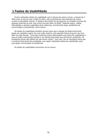 Testes de Usabilidade

    Foram realizados testes de usabilidade com 2 alunos de outros cursos, e alunos de 4
Web, pois no dia em que o teste foi feito, não encontramos mais pessoas de outros
cursos na faculdade à tarde. O objetivo dos testes foi de observar os modelos mentais de
pessoas externas ao site, que nunca ouviram falar do EDAV. Podendo assim, relatar
dificuldades e apontar sugestões para melhorias, encontrando bugs, problemas de
comunicação e gramaticais, entre outros.

   Os testes de usabilidade também servem para que a equipe de desenvolvimento
possa ser ajudada a partir de uma visão externa, que segundo Steve Krug em seu livro
Não me Faça Pensar: “Uma das melhores coisas relacionadas aos testes de usabilidade é
que as lições importantes tendem a ser óbvias para todos que estiverem assistindo. Os
problemas sérios são difíceis de não serem vistos”. Com isso, faz-se necessário para que
o produto final tenha boa qualidade, que sejam realizados testes de usabilidade, para
que sejam minimizados os problemas.

   Os testes de usabilidade encontram-se em anexo.




                                          46
 