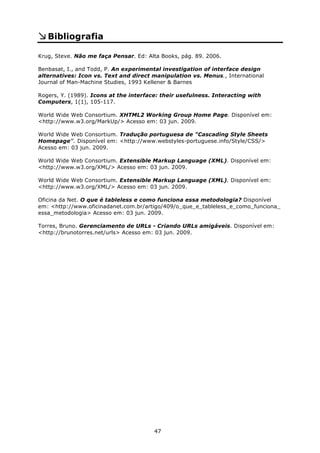 Bibliografia

Krug, Steve. Não me faça Pensar. Ed: Alta Books, pág. 89. 2006.

Benbasat, I., and Todd, P. An experimental investigation of interface design
alternatives: Icon vs. Text and direct manipulation vs. Menus., International
Journal of Man-Machine Studies, 1993 Kellener & Barnes

Rogers, Y. (1989). Icons at the interface: their usefulness. Interacting with
Computers, 1(1), 105-117.

World Wide Web Consortium. XHTML2 Working Group Home Page. Disponível em:
<http://www.w3.org/MarkUp/> Acesso em: 03 jun. 2009.

World Wide Web Consortium. Tradução portuguesa de "Cascading Style Sheets
Homepage". Disponível em: <http://www.webstyles-portuguese.info/Style/CSS/>
Acesso em: 03 jun. 2009.

World Wide Web Consortium. Extensible Markup Language (XML). Disponível em:
<http://www.w3.org/XML/> Acesso em: 03 jun. 2009.

World Wide Web Consortium. Extensible Markup Language (XML). Disponível em:
<http://www.w3.org/XML/> Acesso em: 03 jun. 2009.

Oficina da Net. O que é tableless e como funciona essa metodologia? Disponível
em: <http://www.oficinadanet.com.br/artigo/409/o_que_e_tableless_e_como_funciona_
essa_metodologia> Acesso em: 03 jun. 2009.

Torres, Bruno. Gerenciamento de URLs - Criando URLs amigáveis. Disponível em:
<http://brunotorres.net/urls> Acesso em: 03 jun. 2009.




                                        47
 