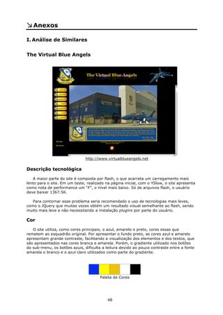 Anexos

I. Análise de Similares


The Virtual Blue Angels




                               http://www.virtualblueangels.net

Descrição tecnológica

    A maior parte do site é composta por flash, o que acarreta um carregamento mais
lento para o site. Em um teste, realizado na página inicial, com o YSlow, o site apresenta
como nota de performance um “F”, o nível mais baixo. Só de arquivos flash, o usuário
deve baixar 1367.5K.

   Para contornar esse problema seria recomendado o uso de tecnologias mais leves,
como o JQuery que muitas vezes obtém um resultado visual semelhante ao flash, sendo
muito mais leve e não necessitando a instalação plugins por parte do usuário.

Cor

   O site utiliza, como cores principais, o azul, amarelo e preto, cores essas que
remetem ao esquadrão original. Por apresentar o fundo preto, as cores azul e amarelo
apresentam grande contraste, facilitando a visualização dos elementos e dos textos, que
são apresentados nas cores branca e amarela. Porém, o gradiente utilizado nos botões
do sub-menu, os botões azuis, dificulta a leitura devido ao pouco contraste entre a fonte
amarela o branco e o azul claro utilizados como parte do gradiente.




                                       Paleta de Cores




                                           48
 