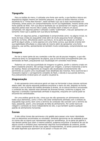 Tipografia

   Para os botões do menu, é utilizada uma fonte sem serifa, o que facilita a leitura em
dispositivos digitais mesmo em tamanho pequeno. Já para os textos internos a fonte
escolhida foi a “Times New Roman”, estilo serifado cujo uso é mais recomendado em
impressos, tendo assim um comprometimento na em sua legibilidade, mesmo sendo uma
fonte padrão da Web. Tem sua leitura facilitada por se apresentar em negrito, porém em
algumas partes esse recurso não é usado, tornando assim a leitura um pouco
complicada. Em algumas partes é utilizado o estilo “sublinhado”, mas por apresentar um
tamanho maior que o padrão tem sua leitura facilitada.

    Porém em algumas partes, a legibilidade é comprometida como: na página inicial, no
texto de boas vindas do esquadrão onde além de muito pequenas foram utilizadas
sombras na fonte, dificultando assim sua leitura. Já na parte da equipe ao verificar o
perfil de algum piloto, o nome aparece em uma fonte cursiva, que devido à borda tem
sua legibilidade dificultada e a descrição do mesmo além de apresentar uma fonte
pequena, usa serifas, apresentando-se também muito condensada, comprometendo sua
leitura.

Imagens

    Por ter a maior parte do seu conteúdo o site faz uso de poucas imagens, o que não
influencia tanto no carregamento da página, que se torna lento principalmente pelo uso
demasiado de flash, prejudicando sua visualização em conexões mais lentas.

    Podemos ver uma boa quantidade de imagens na galeria, porém o sistema criado em
flash é bastante precário. Ele carrega imagem por imagem, e sempre mostrando a barra
de loading. Nesse carregamento as imagens são atualizadas constantemente não
permitindo ao usuário uma visualização mais detalhada das mesmas. Para examiná-las é
necessário esperar o carregamento completo do flash, e devido à sua grande demora,
fica praticamente inviável para um usuário visualizá-la.

Diagramação

   O site apresenta como estrutura geral um topo na horizontal e duas colunas verticais
abaixo dele. Na coluna esquerda podemos encontrar o menu do site, disposto na forma
vertical e com os títulos dos botões alinhados à direita. Já na coluna direita é encontrado
o conteúdo do site, estando esse alinhado de diversas formas, conforma a página. Em
algumas o conteúdo é apresentado alinhado à esquerda, enquanto em outras pode-se
encontrá-los centralizados.

    Em uma análise geral do site, vimos que ele não apresenta um alinhamento entre
todos seus elementos, como o menu não estar diretamente alinhado com o símbolo do
esquadrão logo acima, bem como o término do conteúdo não coincidir com o término do
topo, passando, assim, uma sensação de falta de alinhamento. Por conter barra de
rolagem o conteúdo se move independente do site, o que também quebra qualquer
padrão de alinhamento horizontal.

Ícones

    O site utiliza ícones das aeronaves e do galpão para passar uma maior identidade
com os elementos encontrados no simulador, tentando aproximar-se da realidade já que
os ícones são os signos que representam algo por semelhança. Já na parte da galeria e
nas demais partes que usam o mesmo sistema, pudemos encontrar a tentativa de uso de
alguns ícones e símbolos para representar algumas funcionalidades do sistema, porém
nem todos representam de fato suas ações correspondentes, só sendo possível percebê-
las pelas legendas que aparecem ao se passar o mouse em cima.


                                           49
 