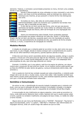 elemento. Todavia, o contraste e proximidade presentes no menu, formam uma unidade,
devido a sua semelhança.
               Devido a diferenciação de cores utilizadas no menu (amarelo) e sub-menu
           (azul), com base na lei da semelhança, pode-se distingui-los, dando uma
           hierarquia aos mesmos, já que possuem a mesma forma mas distinguisse
           nas cores.

                Os botões do menu, dão idéia de continuidade através da
            bidimensionalidade a partir do momento que o gradiente nas bordas mais
            escuras, dão a impressão de alto relevo.
                O site não faz um bom uso da boa forma, uma vez que usa poucos
            elementos da Gestalt, podendo ser muito melhor se utilizasse mais cores
            para diferenciação dos blocos, além da formação de uma segregação dos
            elementos.

               Dentro do entendimento sobre Gestalt, foram analisados aspectos
           encontrados que podem influenciar em todo site. Porém, o Virtual Blue
Angels não faz um bom uso das leis, causando assim uma má impressão ao usuário
devido a um mau aproveitamento do projetista do site, que poderia de forma simples
melhorar, e muito, a experiência de navegação do visitante.

Modelos Mentais

   A relação de emoção que o visitante pode ter ao entrar no site, bem como nos seus
sub-níveis, é a de irritação, devido à música começar sem o consentimento do usuário,
além de ser difícil identificar onde pará-la, quando aparece (devido à bugs).

   O fato dos sub-menus serem escondidos dentro de algumas sessões, obriga o usuário
a passar o mouse por cima para procurar algo de seu interesse, o que em muitas vezes
não condizem com o mapa mental idealizado por eles, e sim por uma adaptação feita
pelo projetista do site, que tinha algo diferente em mente.

    Exemplo: O VFAT08, que é uma galeria, está fora da pagina de galerias, por algum
motivo que o construtor do site tinha em mente. Já um usuário comum pode pensar que
as fotos do VFAT08 irá estar dentro da galeria, e procure diretamente dentro dela, não
achando-a.

   Com a queda do nível de boa vontade causado por estes empecilhos, o visitante pode
chegar até a sair do site e, muitas vezes, nunca mais voltar. Vale ressaltar também que
este mesmo usuário podia permanecer no site, caso existisse aspectos positivos, fazendo
com que o nível de boa vontade fosse restaurado.

Semiótica e Comunicação

    Ao entrar no site, a identificação do assunto tratado é passada para o visitante com
êxito, uma vez que a utilização de signos remetem à simulação e aviação e na página
inicial há um texto explicando o que é o esquadrão de simulação Virtual Blue Angels.

   A comunicação do site é deficiente em alguns aspectos, como pode-se encontrar no
menu, onde está escrito Welcome (bem-vindo), fazendo com que o usuário pense voltar
a home, quando na verdade é realmente uma página de boas vindas, e o botão de voltar
a home inexiste.

    Alguns itens do sub-menu de Multimídia como o “VFAT08”, “Rendered”, “Sig Series” e
alguns de Downloads, como “1.2 patch”, “VBA Mod” e “Modman” são referenciados em
linguagem técnica, onde um usuário leigo não saberia do que se trata.




                                           51
 