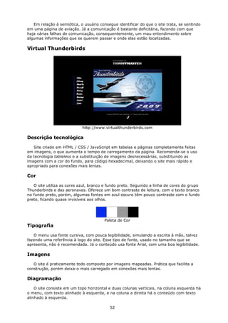 Em relação à semiótica, o usuário consegue identificar do que o site trata, se sentindo
em uma página de aviação. Já a comunicação é bastante deficitária, fazendo com que
haja várias falhas de comunicação, consequentemente, um mau entendimento sobre
algumas informações que se querem passar e onde elas estão localizadas.

Virtual Thunderbirds




                            http://www.virtualthunderbirds.com

Descrição tecnológica

   Site criado em HTML / CSS / JavaScript em tabelas e páginas completamente feitas
em imagens, o que aumenta o tempo de carregamento da página. Recomenda-se o uso
da tecnologia tableless e a substituição de imagens desnecessárias, substituindo as
imagens com a cor do fundo, para código hexadecimal, deixando o site mais rápido e
apropriado para conexões mais lentas.

Cor

   O site utiliza as cores azul, branco e fundo preto. Seguindo a linha de cores do grupo
Thunderbirds e das aeronaves. Oferece um bom contraste de leitura, com o texto branco
no fundo preto, porém, algumas fontes em azul escuro têm pouco contraste com o fundo
preto, ficando quase invisíveis aos olhos.




                                        Paleta de Cor
Tipografia

   O menu usa fonte cursiva, com pouca legibilidade, simulando a escrita à mão, talvez
fazendo uma referência à logo do site. Esse tipo de fonte, usado no tamanho que se
apresenta, não é recomendada. Já o conteúdo usa fonte Arial, com uma boa legibilidade.

Imagens

   O site é praticamente todo composto por imagens mapeadas. Prática que facilita a
construção, porém deixa-o mais carregado em conexões mais lentas.

Diagramação

    O site consiste em um topo horizontal e duas colunas verticais, na coluna esquerda há
o menu, com texto alinhado à esquerda, e na coluna a direita há o conteúdo com texto
alinhado à esquerda.

                                           52
 