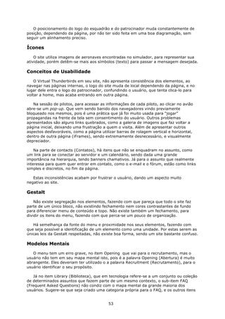 O posicionamento do logo do esquadrão e do patrocinador muda constantemente de
posição, dependendo da página, por não ter sido feita em uma boa diagramação, sem
seguir um alinhamento preciso.

Ícones

    O site utiliza imagens de aeronaves encontradas no simulador, para representar sua
atividade, porém detêm-se mais aos símbolos (texto) para passar a mensagem desejada.

Conceitos de Usabilidade

    O Virtual Thunderbirds em seu site, não apresenta consistência dos elementos, ao
navegar nas páginas internas, o logo do site muda de local dependendo da página, e no
lugar dele entra o logo do patrocinador, confundindo o usuário, que tenta clica-lo para
voltar a home, mas acaba entrando em outra página.

   Na sessão de pilotos, para acessar as informações de cada piloto, ao clicar no avião
abre-se um pop-up. Que vem sendo banido dos navegadores vindo previamente
bloqueado nos mesmos, pois é uma prática que já foi muito usada para “jogar”
propagandas na frente da tela sem consentimento do usuário. Outros problemas
apresentados são alguns links quebrados, como a galeria de imagens que faz voltar a
página inicial, deixando uma frustração a quem o visita. Além de apresentar outros
aspectos desfavoráveis, como a página utilizar barras de rolagem vertical e horizontal,
dentro de outra página (iFrames), sendo extremamente desnecessário, e visualmente
depreciador.

    Na parte de contacts (Contatos), há itens que não se enquadram no assunto, como
um link para se conectar ao servidor e um calendário, sendo dada uma grande
importância na hierarquia, tendo banners chamativos. Já para o assunto que realmente
interessa para quem quer entrar em contato, como o e-mail e o fórum, estão como links
simples e discretos, no fim da página.

   Estas inconsistências acabam por frustrar o usuário, dando um aspecto muito
negativo ao site.

Gestalt

    Não existe segregação nos elementos, fazendo com que pareça que todo o site faz
parte de um único bloco, não existindo fechamento nem cores contrastantes de fundo
para diferenciar menu de conteúdo e topo. Não existe também um fechamento, para
dividir os itens do menu, fazendo com que perca-se um pouco de organização.

   Há semelhança da fonte do menu e proximidade nos seus elementos, fazendo com
que seja possível a identificação de um elemento como uma unidade. Por estas serem as
únicas leis da Gestalt respeitadas, não existe boa forma, sendo um site bastante confuso.

Modelos Mentais

   O menu tem um erro grave, no item Opening que vai para o recrutamento, mas o
usuário não tem em seu mapa mental isto, pois é a palavra Opening (Abertura) é muito
abrangente. Eles deveriam ter utilizado o a palavra Recruitment (Recrutamento), para o
usuário identificar o seu propósito.

   Já no item Library (Biblioteca), que em tecnologia refere-se a um conjunto ou coleção
de determinados assuntos que fazem parte de um mesmo contexto, o sub-item FAQ
(Frequent Asked Questions) não condiz com o mapa mental da grande maioria dos
usuários. Sugere-se que seja criado uma categoria própria para o FAQ, e os outros itens


                                          53
 