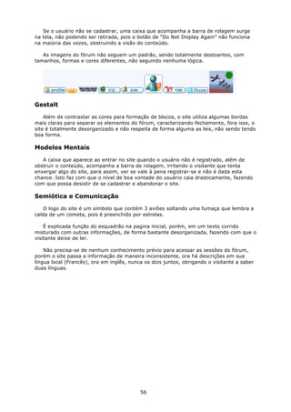 Se o usuário não se cadastrar, uma caixa que acompanha a barra de rolagem surge
na tela, não podendo ser retirada, pois o botão de “Do Not Display Again” não funciona
na maioria das vezes, obstruindo a visão do conteúdo.

   As imagens do fórum não seguem um padrão, sendo totalmente destoantes, com
tamanhos, formas e cores diferentes, não seguindo nenhuma lógica.




Gestalt

    Além de contrastar as cores para formação de blocos, o site utiliza algumas bordas
mais claras para separar os elementos do fórum, caracterizando fechamento, fora isso, o
site é totalmente desorganizado e não respeita de forma alguma as leis, não sendo tendo
boa forma.

Modelos Mentais

   A caixa que aparece ao entrar no site quando o usuário não é registrado, além de
obstruir o conteúdo, acompanha a barra de rolagem, irritando o visitante que tenta
enxergar algo do site, para assim, ver se vale à pena registrar-se e não é dada esta
chance. Isto faz com que o nível de boa vontade do usuário caia drasticamente, fazendo
com que possa desistir de se cadastrar e abandonar o site.

Semiótica e Comunicação

   O logo do site é um símbolo que contém 3 aviões soltando uma fumaça que lembra a
calda de um cometa, pois é preenchido por estrelas.

    É explicada função do esquadrão na pagina inicial, porém, em um texto corrido
misturado com outras informações, de forma bastante desorganizada, fazendo com que o
visitante deixe de ler.

    Não precisa-se de nenhum conhecimento prévio para acessar as sessões do fórum,
porém o site passa a informação de maneira inconsistente, ora há descrições em sua
língua local (Francês), ora em inglês, nunca os dois juntos, obrigando o visitante a saber
duas línguas.




                                           56
 