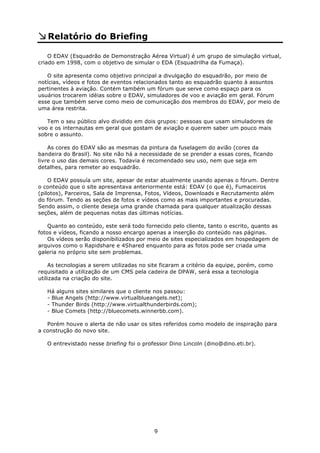 Relatório do Briefing

    O EDAV (Esquadrão de Demonstração Aérea Virtual) é um grupo de simulação virtual,
criado em 1998, com o objetivo de simular o EDA (Esquadrilha da Fumaça).

   O site apresenta como objetivo principal a divulgação do esquadrão, por meio de
notícias, vídeos e fotos de eventos relacionados tanto ao esquadrão quanto à assuntos
pertinentes à aviação. Contém também um fórum que serve como espaço para os
usuários trocarem idéias sobre o EDAV, simuladores de voo e aviação em geral. Fórum
esse que também serve como meio de comunicação dos membros do EDAV, por meio de
uma área restrita.

   Tem o seu público alvo dividido em dois grupos: pessoas que usam simuladores de
voo e os internautas em geral que gostam de aviação e querem saber um pouco mais
sobre o assunto.

    As cores do EDAV são as mesmas da pintura da fuselagem do avião (cores da
bandeira do Brasil). No site não há a necessidade de se prender a essas cores, ficando
livre o uso das demais cores. Todavia é recomendado seu uso, nem que seja em
detalhes, para remeter ao esquadrão.

    O EDAV possuía um site, apesar de estar atualmente usando apenas o fórum. Dentre
o conteúdo que o site apresentava anteriormente está: EDAV (o que é), Fumaceiros
(pilotos), Parceiros, Sala de Imprensa, Fotos, Vídeos, Downloads e Recrutamento além
do fórum. Tendo as seções de fotos e vídeos como as mais importantes e procuradas.
Sendo assim, o cliente deseja uma grande chamada para qualquer atualização dessas
seções, além de pequenas notas das últimas notícias.

    Quanto ao conteúdo, este será todo fornecido pelo cliente, tanto o escrito, quanto as
fotos e vídeos, ficando a nosso encargo apenas a inserção do conteúdo nas páginas.
    Os vídeos serão disponibilizados por meio de sites especializados em hospedagem de
arquivos como o Rapidshare e 4Shared enquanto para as fotos pode ser criada uma
galeria no próprio site sem problemas.

    As tecnologias a serem utilizadas no site ficaram a critério da equipe, porém, como
requisitado a utilização de um CMS pela cadeira de DPAW, será essa a tecnologia
utilizada na criação do site.

   Há alguns sites similares que o cliente nos passou:
   - Blue Angels (http://www.virtualblueangels.net);
   - Thunder Birds (http://www.virtualthunderbirds.com);
   - Blue Comets (http://bluecomets.winnerbb.com).

   Porém houve o alerta de não usar os sites referidos como modelo de inspiração para
a construção do novo site.

   O entrevistado nesse briefing foi o professor Dino Lincoln (dino@dino.eti.br).




                                           9
 