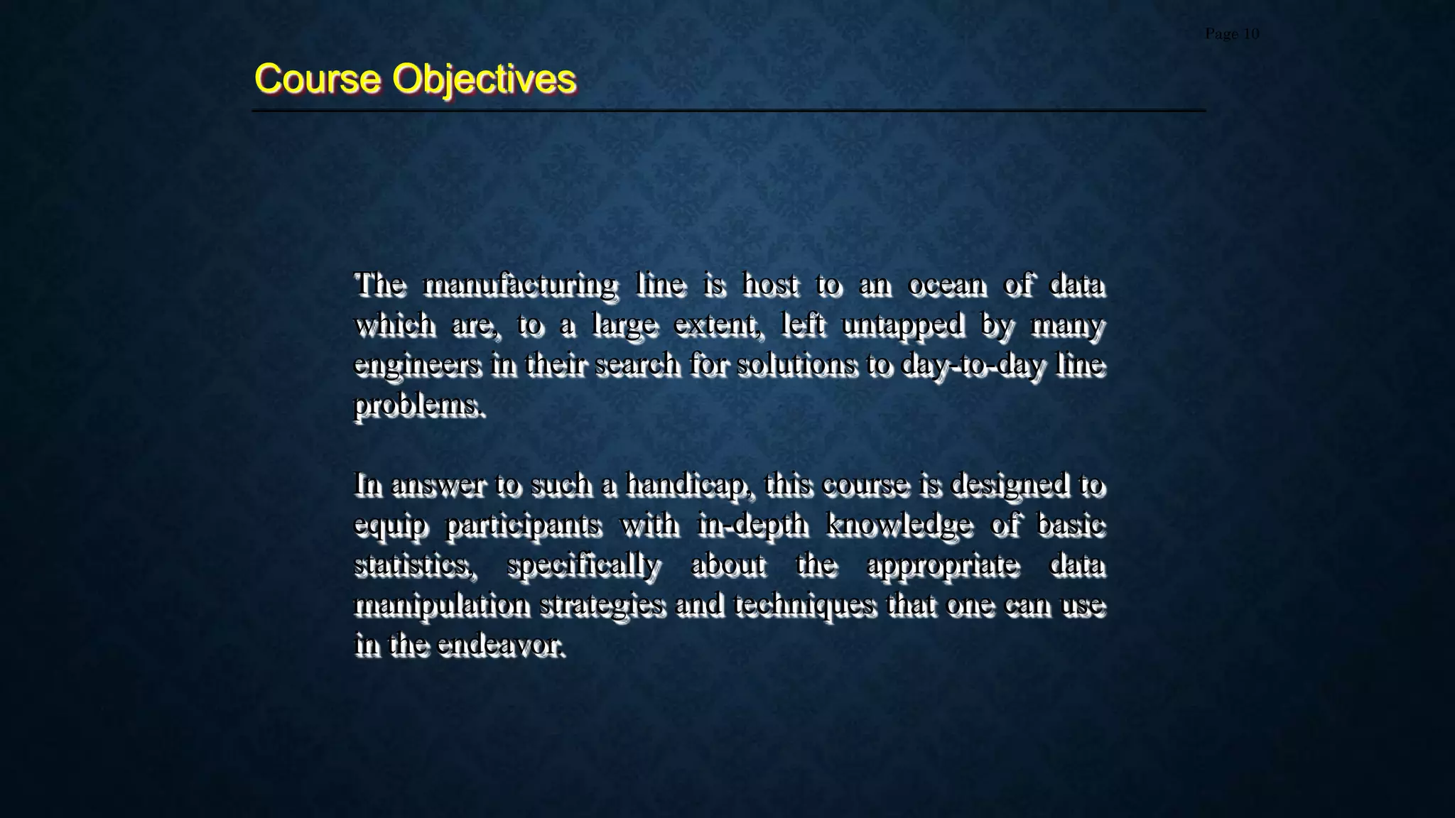 The manufacturing line is host to an ocean of data
which are, to a large extent, left untapped by many
engineers in their search for solutions to day-to-day line
problems.
In answer to such a handicap, this course is designed to
equip participants with in-depth knowledge of basic
statistics, specifically about the appropriate data
manipulation strategies and techniques that one can use
in the endeavor.
Course Objectives
Page 10
 