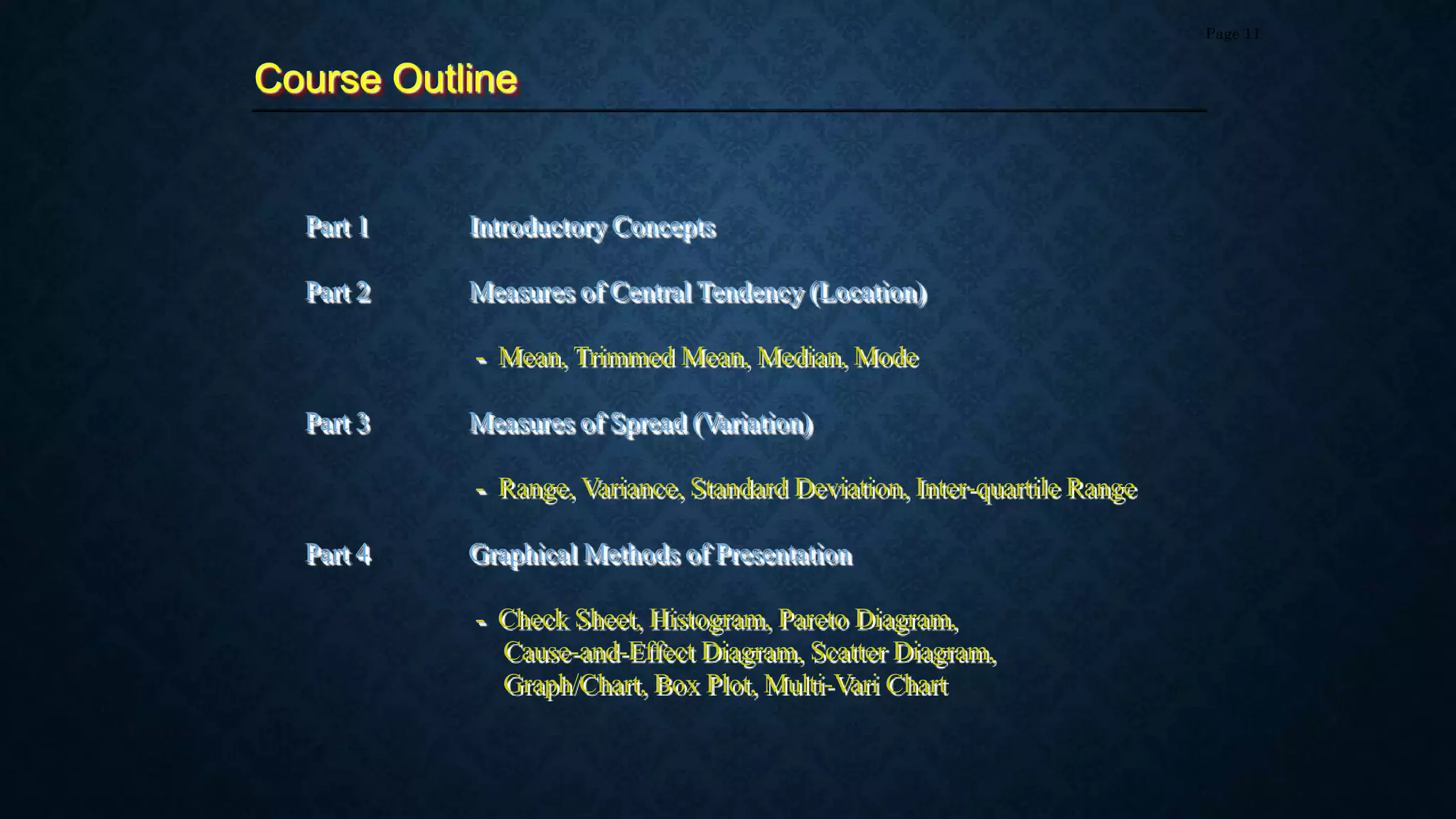 Part 1 Introductory Concepts
Part 2 Measures of Central Tendency (Location)
- Mean, Trimmed Mean, Median, Mode
Part 3 Measures of Spread (Variation)
- Range, Variance, Standard Deviation, Inter-quartile Range
Part 4 Graphical Methods of Presentation
- Check Sheet, Histogram, Pareto Diagram,
Cause-and-Effect Diagram, Scatter Diagram,
Graph/Chart, Box Plot, Multi-Vari Chart
Course Outline
Page 11
 