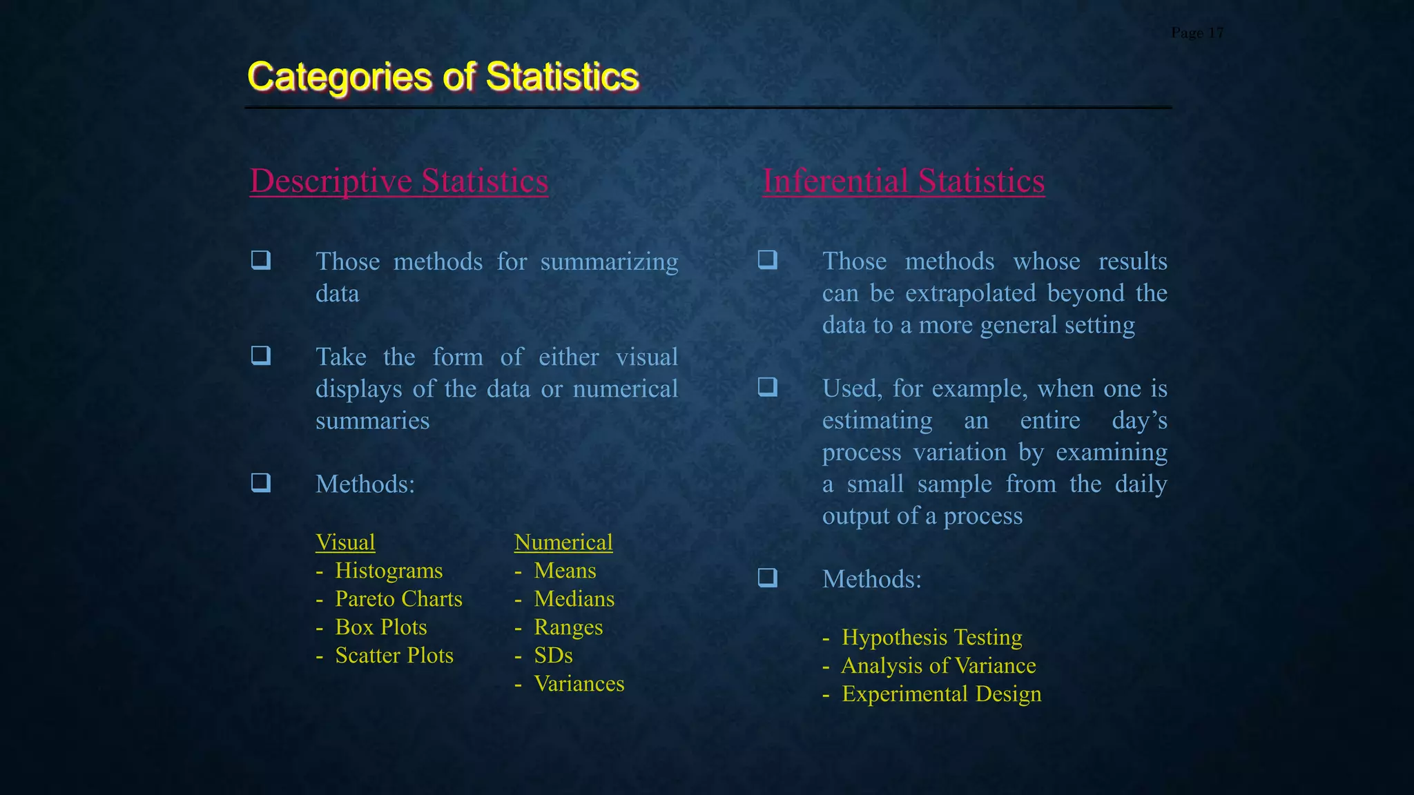  Those methods for summarizing
data
 Take the form of either visual
displays of the data or numerical
summaries
 Methods:
Visual Numerical
- Histograms - Means
- Pareto Charts - Medians
- Box Plots - Ranges
- Scatter Plots - SDs
- Variances
Categories of Statistics
Page 17
Descriptive Statistics Inferential Statistics
 Those methods whose results
can be extrapolated beyond the
data to a more general setting
 Used, for example, when one is
estimating an entire day’s
process variation by examining
a small sample from the daily
output of a process
 Methods:
- Hypothesis Testing
- Analysis of Variance
- Experimental Design
 