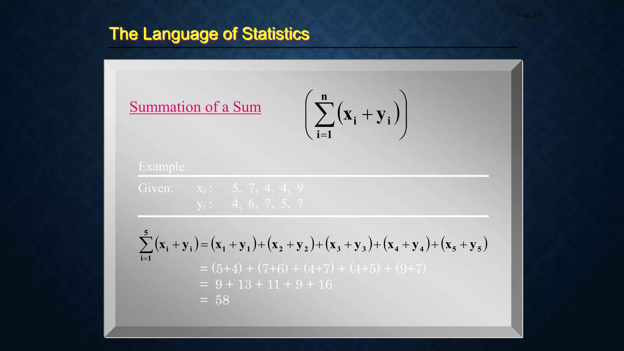 The Language of Statistics
Page 23
Summation of a Sum  










n
1
i
i
i y
x
Example:
           
5
5
4
4
3
3
2
2
1
1
5
1
i
i
i y
x
y
x
y
x
y
x
y
x
y
x 












Given: xi : 5, 7, 4, 4, 9
yi : 4, 6, 7, 5, 7
= (5+4) + (7+6) + (4+7) + (4+5) + (9+7)
= 9 + 13 + 11 + 9 + 16
= 58
 