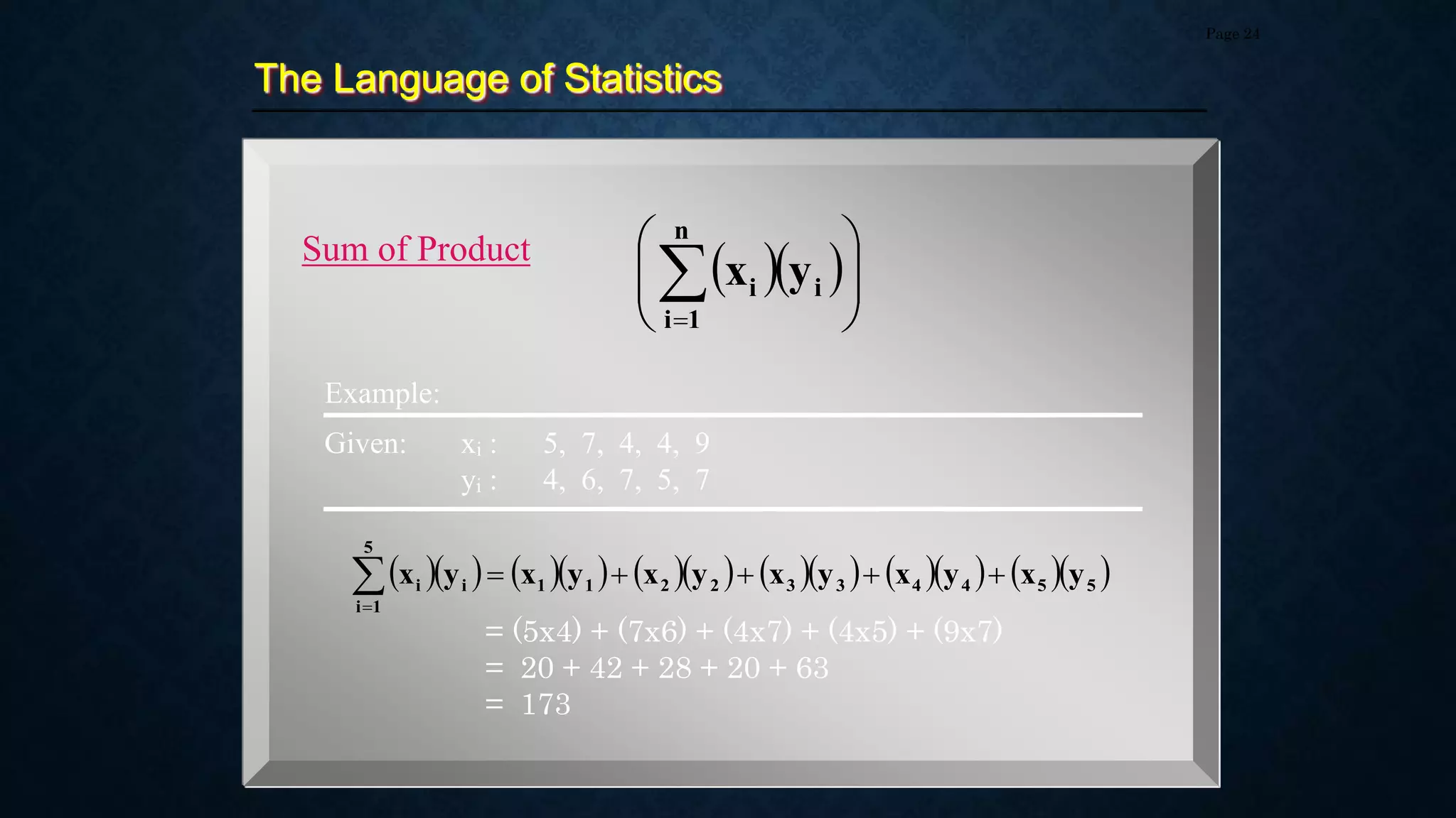 The Language of Statistics
Page 24
Sum of Product
  









n
1
i
i
i y
x
Example:
                 
5
5
4
4
3
3
2
2
1
1
5
1
i
i
i y
x
y
x
y
x
y
x
y
x
y
x 






Given: xi : 5, 7, 4, 4, 9
yi : 4, 6, 7, 5, 7
= (5x4) + (7x6) + (4x7) + (4x5) + (9x7)
= 20 + 42 + 28 + 20 + 63
= 173
 