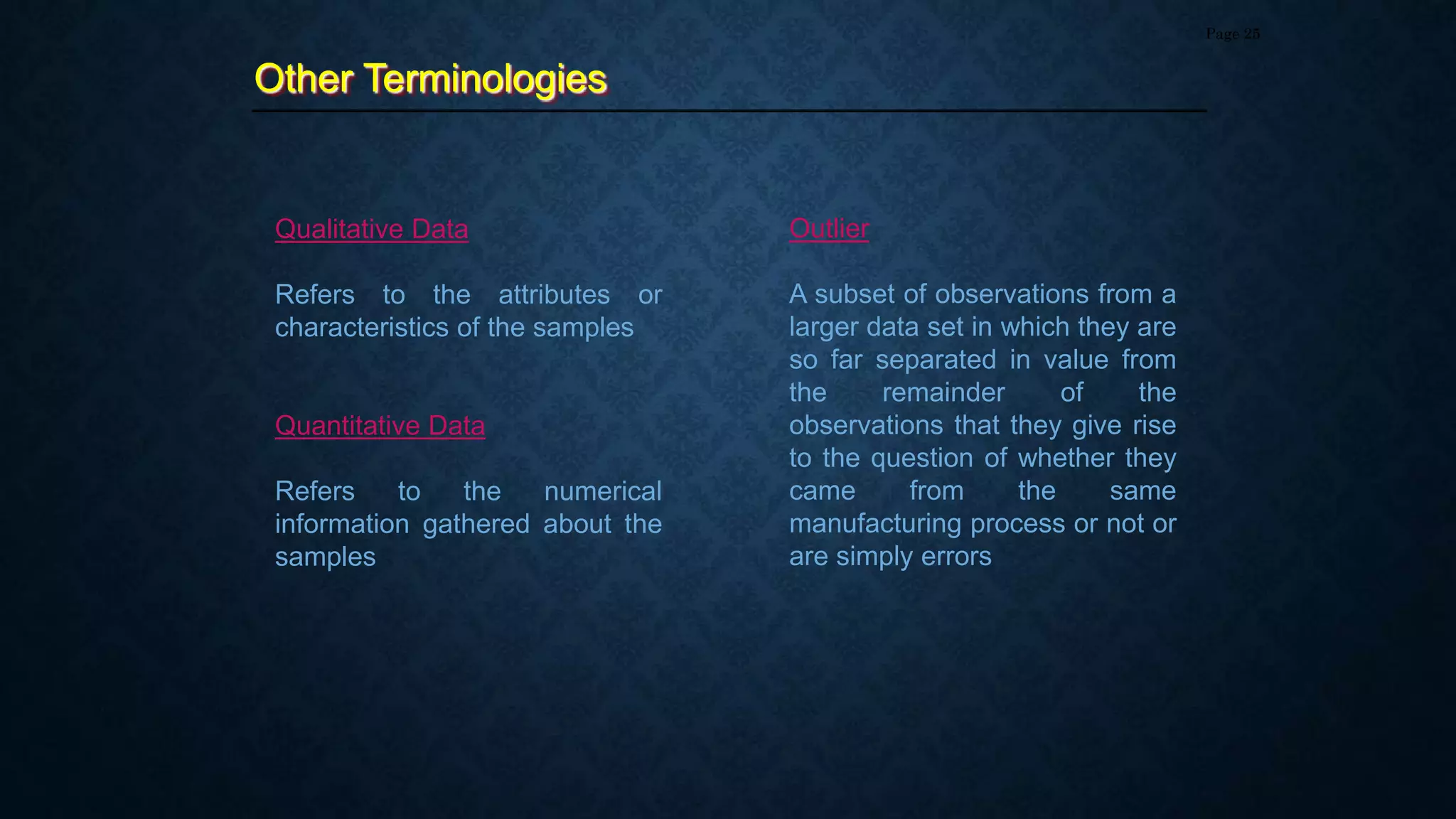 Other Terminologies
Page 25
Qualitative Data
Refers to the attributes or
characteristics of the samples
Quantitative Data
Refers to the numerical
information gathered about the
samples
Outlier
A subset of observations from a
larger data set in which they are
so far separated in value from
the remainder of the
observations that they give rise
to the question of whether they
came from the same
manufacturing process or not or
are simply errors
 