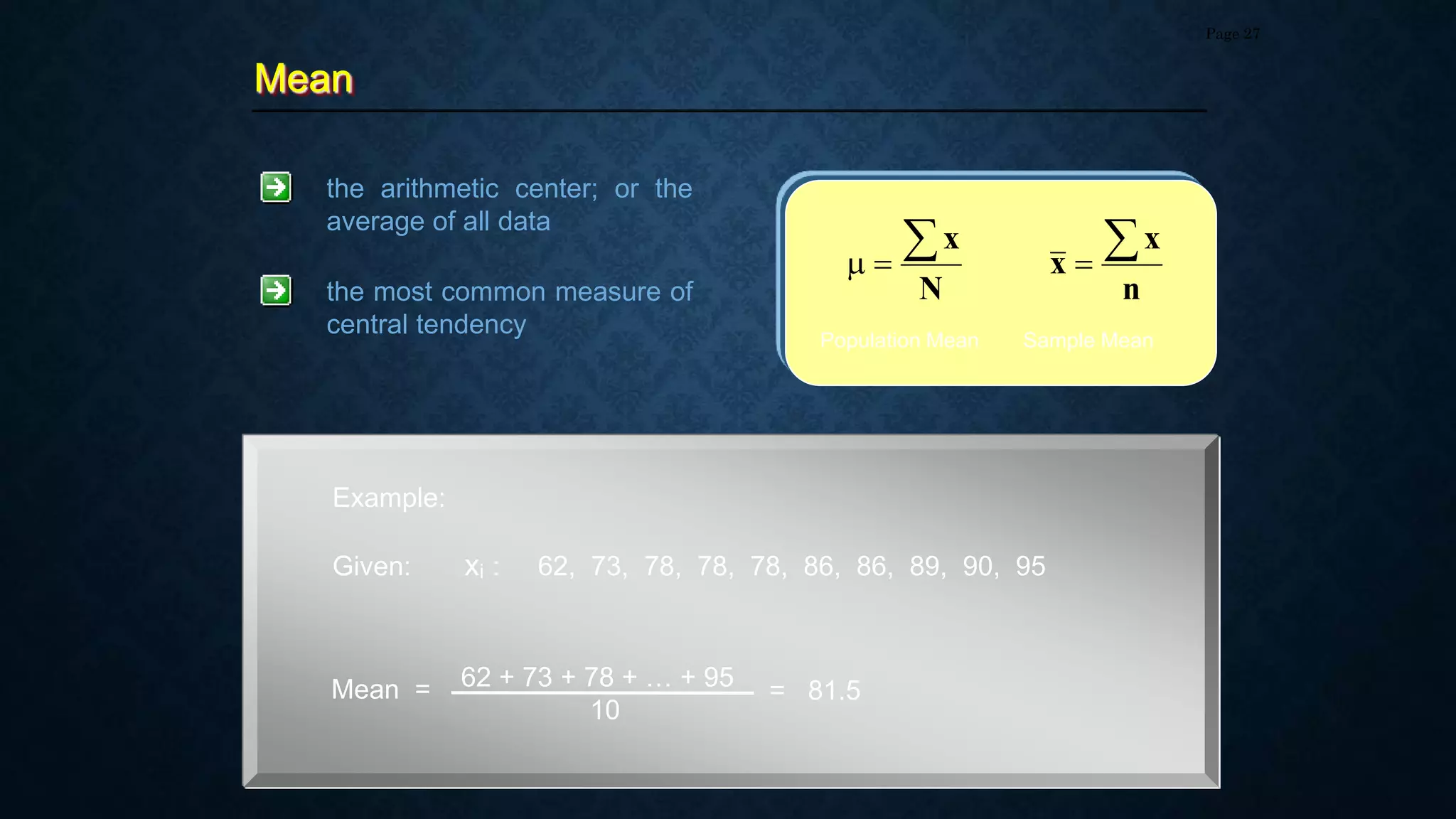 Mean
Page 27
the arithmetic center; or the
average of all data
N
x



n
x
x


Population Mean Sample Mean
the most common measure of
central tendency
Example:
Given: xi : 62, 73, 78, 78, 78, 86, 86, 89, 90, 95
Mean = 62 + 73 + 78 + … + 95
10
= 81.5
 