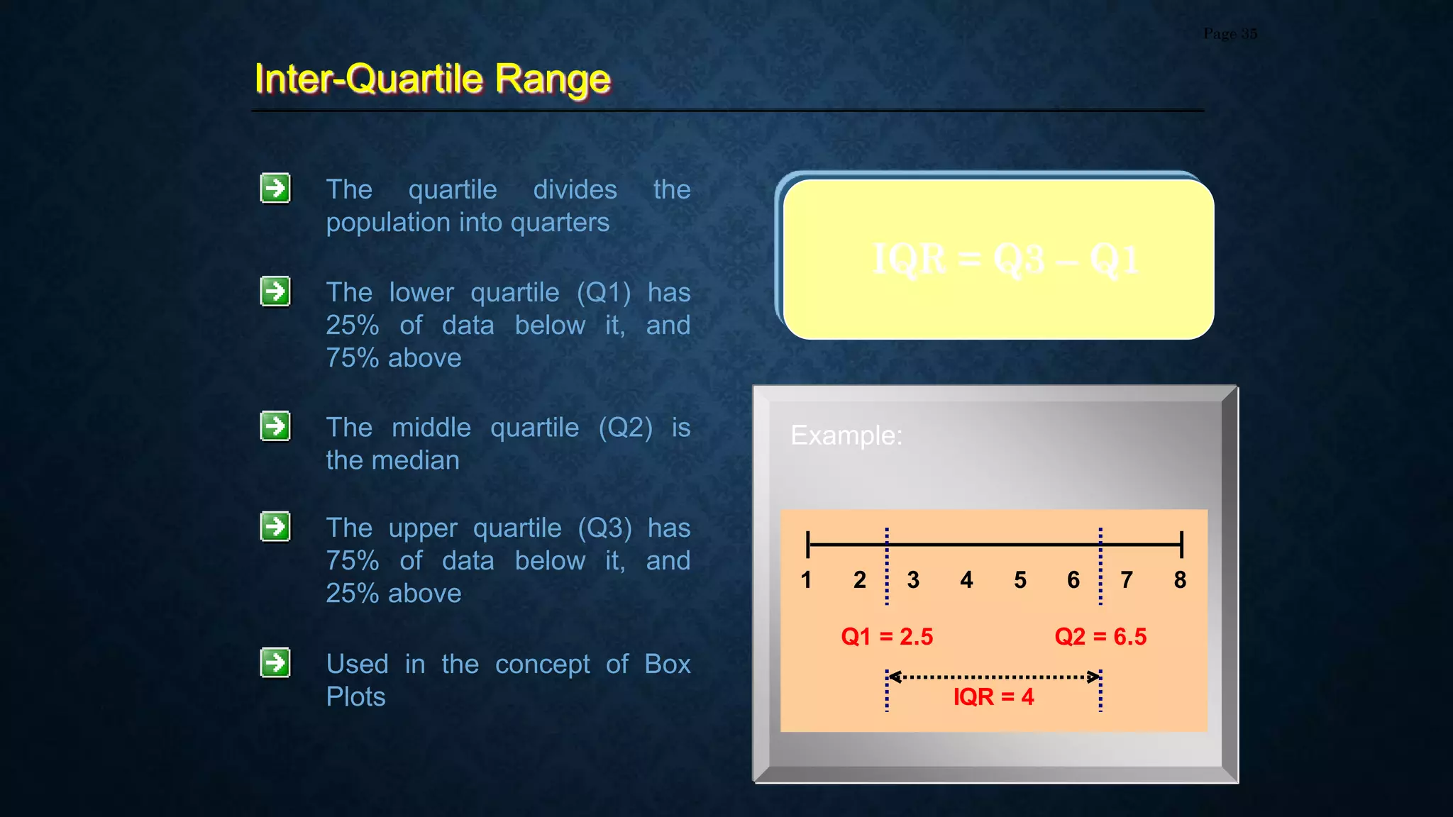 Inter-Quartile Range
Page 35
The quartile divides the
population into quarters
The lower quartile (Q1) has
25% of data below it, and
75% above
The middle quartile (Q2) is
the median
The upper quartile (Q3) has
75% of data below it, and
25% above
IQR = Q3 – Q1
Used in the concept of Box
Plots
Example:
1 2 3 4 5 6 7 8
Q1 = 2.5
IQR = 4
Q2 = 6.5
 