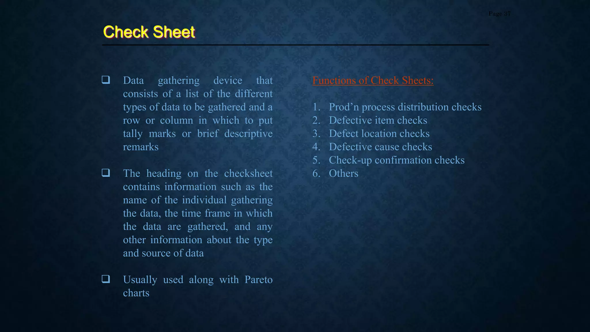 Check Sheet
Page 37
 Data gathering device that
consists of a list of the different
types of data to be gathered and a
row or column in which to put
tally marks or brief descriptive
remarks
 The heading on the checksheet
contains information such as the
name of the individual gathering
the data, the time frame in which
the data are gathered, and any
other information about the type
and source of data
 Usually used along with Pareto
charts
Functions of Check Sheets:
1. Prod’n process distribution checks
2. Defective item checks
3. Defect location checks
4. Defective cause checks
5. Check-up confirmation checks
6. Others
 