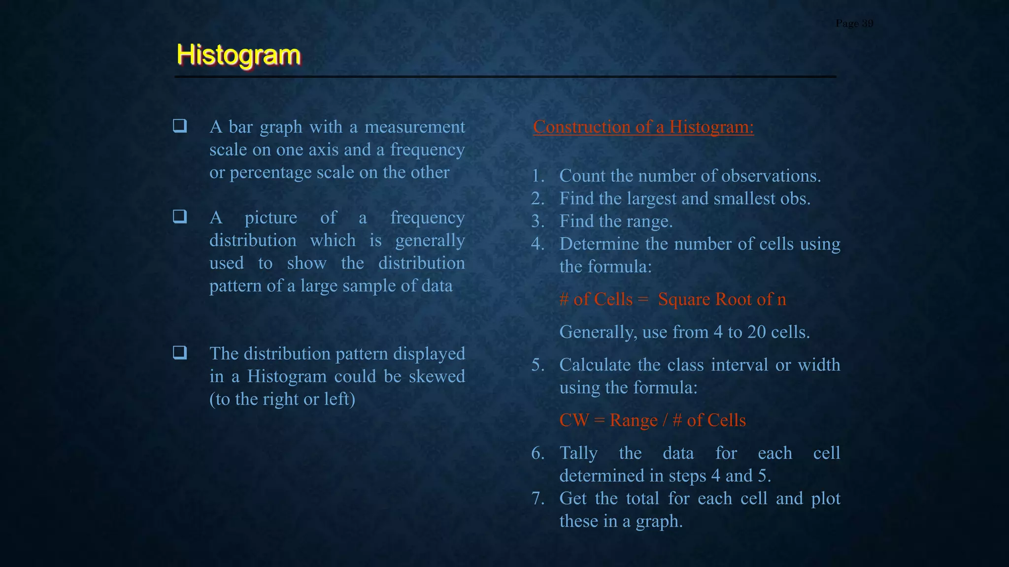 Histogram
Page 39
 A bar graph with a measurement
scale on one axis and a frequency
or percentage scale on the other
 A picture of a frequency
distribution which is generally
used to show the distribution
pattern of a large sample of data
 The distribution pattern displayed
in a Histogram could be skewed
(to the right or left)
1. Count the number of observations.
2. Find the largest and smallest obs.
3. Find the range.
4. Determine the number of cells using
the formula:
# of Cells = Square Root of n
Generally, use from 4 to 20 cells.
5. Calculate the class interval or width
using the formula:
CW = Range / # of Cells
6. Tally the data for each cell
determined in steps 4 and 5.
7. Get the total for each cell and plot
these in a graph.
Construction of a Histogram:
 