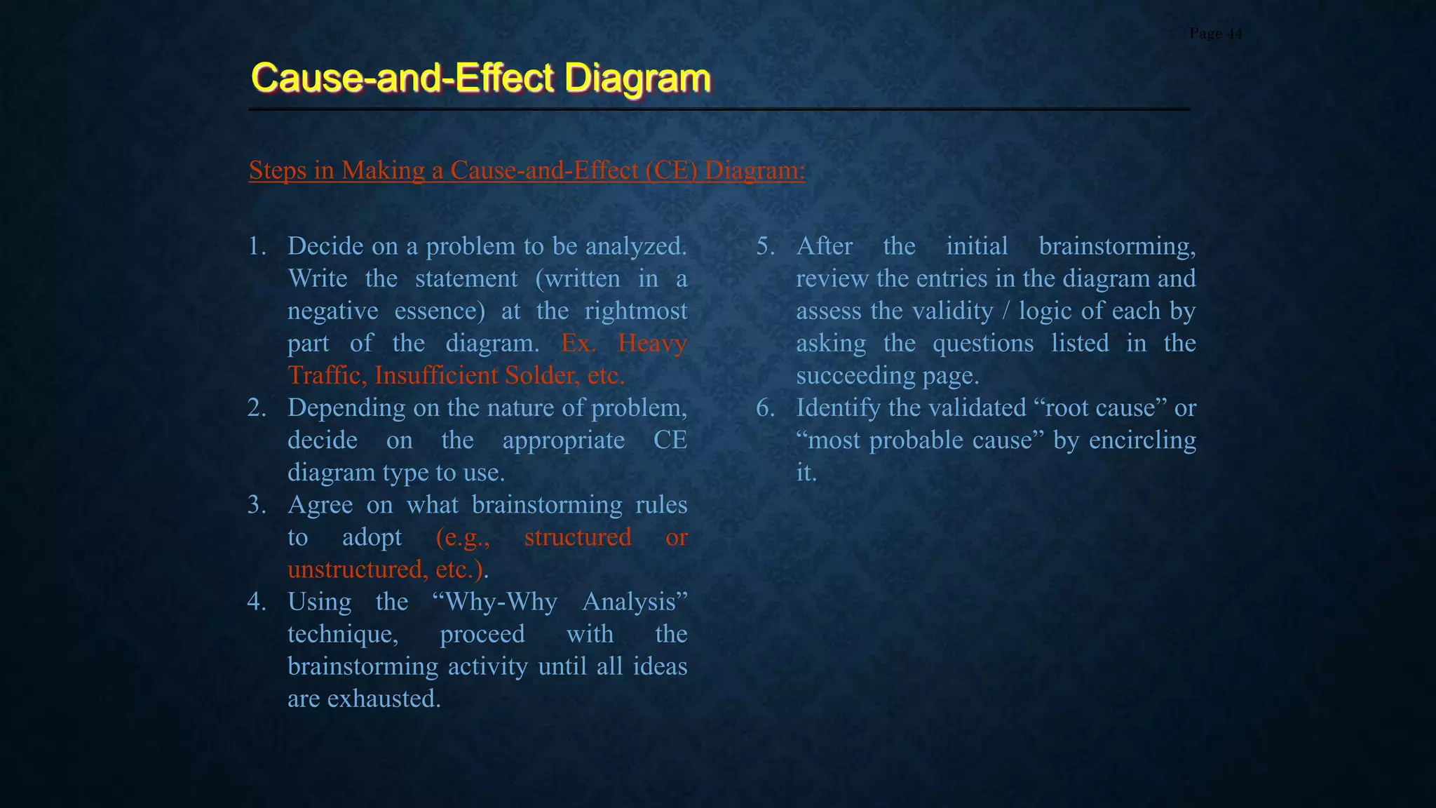 Cause-and-Effect Diagram
Page 44
Steps in Making a Cause-and-Effect (CE) Diagram:
1. Decide on a problem to be analyzed.
Write the statement (written in a
negative essence) at the rightmost
part of the diagram. Ex. Heavy
Traffic, Insufficient Solder, etc.
2. Depending on the nature of problem,
decide on the appropriate CE
diagram type to use.
3. Agree on what brainstorming rules
to adopt (e.g., structured or
unstructured, etc.).
4. Using the “Why-Why Analysis”
technique, proceed with the
brainstorming activity until all ideas
are exhausted.
5. After the initial brainstorming,
review the entries in the diagram and
assess the validity / logic of each by
asking the questions listed in the
succeeding page.
6. Identify the validated “root cause” or
“most probable cause” by encircling
it.
 