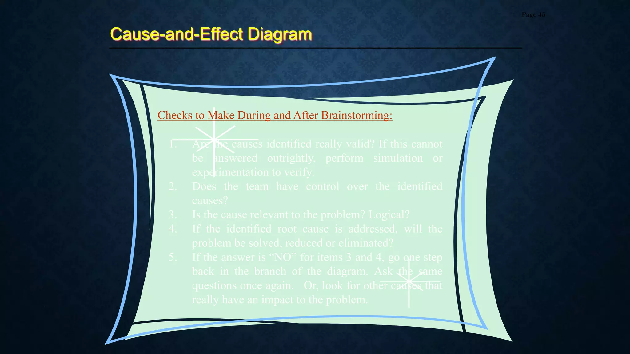 Cause-and-Effect Diagram
Page 45
1. Are the causes identified really valid? If this cannot
be answered outrightly, perform simulation or
experimentation to verify.
2. Does the team have control over the identified
causes?
3. Is the cause relevant to the problem? Logical?
4. If the identified root cause is addressed, will the
problem be solved, reduced or eliminated?
5. If the answer is “NO” for items 3 and 4, go one step
back in the branch of the diagram. Ask the same
questions once again. Or, look for other causes that
really have an impact to the problem.
Checks to Make During and After Brainstorming:
 