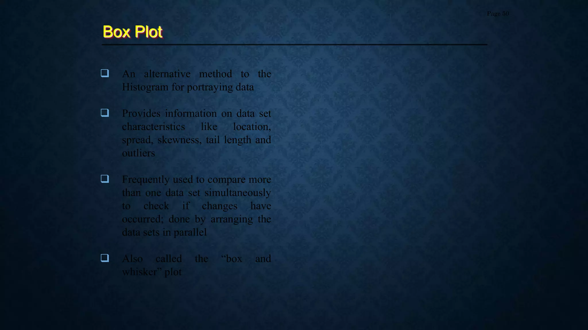 Box Plot
Page 50
 An alternative method to the
Histogram for portraying data
 Provides information on data set
characteristics like location,
spread, skewness, tail length and
outliers
 Frequently used to compare more
than one data set simultaneously
to check if changes have
occurred; done by arranging the
data sets in parallel
 Also called the “box and
whisker” plot
 