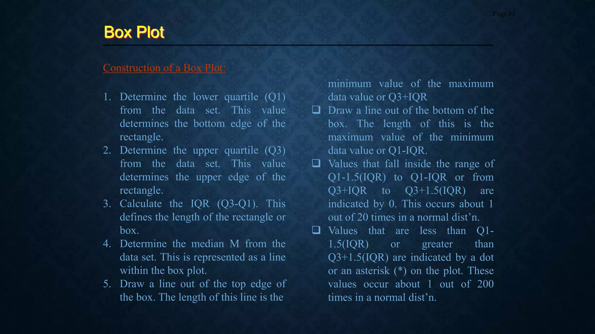 Box Plot
Page 51
Construction of a Box Plot:
1. Determine the lower quartile (Q1)
from the data set. This value
determines the bottom edge of the
rectangle.
2. Determine the upper quartile (Q3)
from the data set. This value
determines the upper edge of the
rectangle.
3. Calculate the IQR (Q3-Q1). This
defines the length of the rectangle or
box.
4. Determine the median M from the
data set. This is represented as a line
within the box plot.
5. Draw a line out of the top edge of
the box. The length of this line is the
minimum value of the maximum
data value or Q3+IQR
 Draw a line out of the bottom of the
box. The length of this is the
maximum value of the minimum
data value or Q1-IQR.
 Values that fall inside the range of
Q1-1.5(IQR) to Q1-IQR or from
Q3+IQR to Q3+1.5(IQR) are
indicated by 0. This occurs about 1
out of 20 times in a normal dist’n.
 Values that are less than Q1-
1.5(IQR) or greater than
Q3+1.5(IQR) are indicated by a dot
or an asterisk (*) on the plot. These
values occur about 1 out of 200
times in a normal dist’n.
 