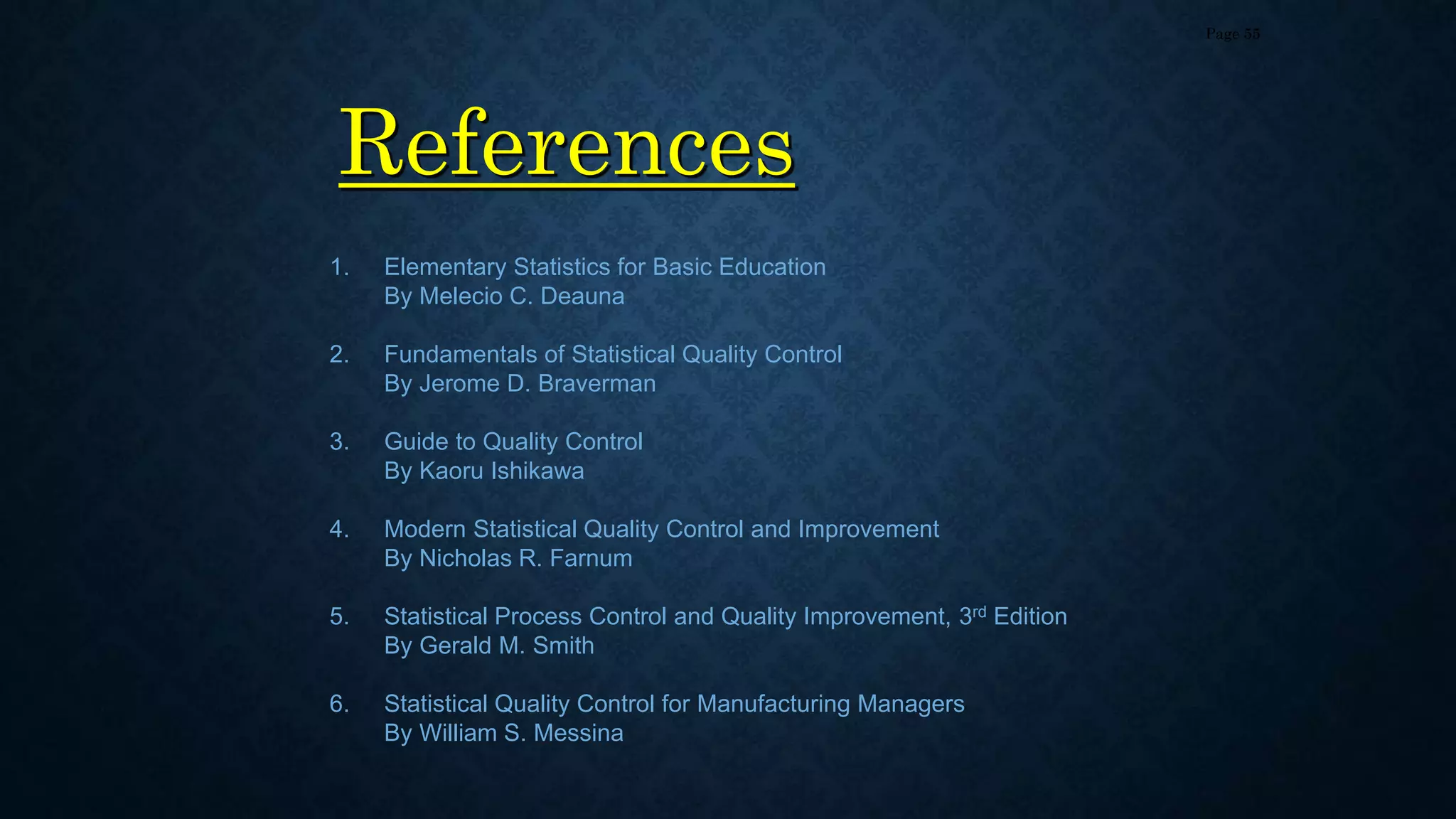 References
Page 55
1. Elementary Statistics for Basic Education
By Melecio C. Deauna
2. Fundamentals of Statistical Quality Control
By Jerome D. Braverman
3. Guide to Quality Control
By Kaoru Ishikawa
4. Modern Statistical Quality Control and Improvement
By Nicholas R. Farnum
5. Statistical Process Control and Quality Improvement, 3rd Edition
By Gerald M. Smith
6. Statistical Quality Control for Manufacturing Managers
By William S. Messina
 