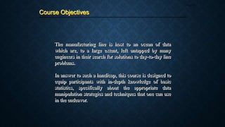 The manufacturing line is host to an ocean of data
which are, to a large extent, left untapped by many
engineers in their search for solutions to day-to-day line
problems.
In answer to such a handicap, this course is designed to
equip participants with in-depth knowledge of basic
statistics, specifically about the appropriate data
manipulation strategies and techniques that one can use
in the endeavor.
Course Objectives
Page 10
 