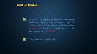 What is Statistics
Page 14
A branch of applied mathematics concerned
with describing and interpreting a collection
of data and with drawing conclusions about
populations from a knowledge of the
characteristics of a sample.
The science of data handling
 