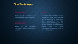 Other Terminologies
Page 25
Qualitative Data
Refers to the attributes or
characteristics of the samples
Quantitative Data
Refers to the numerical
information gathered about the
samples
Outlier
A subset of observations from a
larger data set in which they are
so far separated in value from
the remainder of the
observations that they give rise
to the question of whether they
came from the same
manufacturing process or not or
are simply errors
 