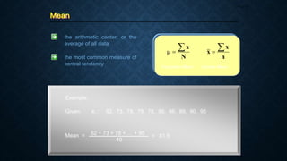 Mean
Page 27
the arithmetic center; or the
average of all data
N
x



n
x
x


Population Mean Sample Mean
the most common measure of
central tendency
Example:
Given: xi : 62, 73, 78, 78, 78, 86, 86, 89, 90, 95
Mean = 62 + 73 + 78 + … + 95
10
= 81.5
 