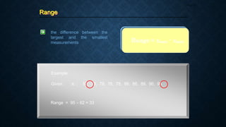 Range
Page 32
the difference between the
largest and the smallest
measurements
Example:
Given: xi : 62, 73, 78, 78, 78, 86, 86, 89, 90, 95
Range = xmax - xmin
Range = 95 – 62 = 33
 