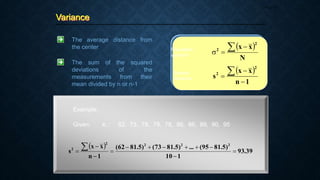 Variance
Page 33
The average distance from
the center
The sum of the squared
deviations of the
measurements from their
mean divided by n or n-1
 
N
x
x
2
2  


Population
variance
Sample
Variance
 
1
n
x
x
s
2
2




Example:
Given: xi : 62, 73, 78, 78, 78, 86, 86, 89, 90, 95
 
39
.
93
1
10
)
5
.
81
95
(
...
)
5
.
81
73
(
)
5
.
81
62
(
1
n
x
x
s
2
2
2
2
2













 