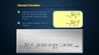 Standard Deviation
Page 34
Defines how the numbers in a
data set vary from the mean;
the average distance from the
center
The positive square root of
variance
 
N
x
x
2
 


Population
SD
Sample
SD
 
1
n
x
x
s
2




Example:
Given: xi : 62, 73, 78, 78, 78, 86, 86, 89, 90, 95
 
66
.
9
1
10
)
5
.
81
95
(
...
)
5
.
81
73
(
)
5
.
81
62
(
1
n
x
x
s
2
2
2
2













 