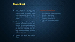 Check Sheet
Page 37
 Data gathering device that
consists of a list of the different
types of data to be gathered and a
row or column in which to put
tally marks or brief descriptive
remarks
 The heading on the checksheet
contains information such as the
name of the individual gathering
the data, the time frame in which
the data are gathered, and any
other information about the type
and source of data
 Usually used along with Pareto
charts
Functions of Check Sheets:
1. Prod’n process distribution checks
2. Defective item checks
3. Defect location checks
4. Defective cause checks
5. Check-up confirmation checks
6. Others
 