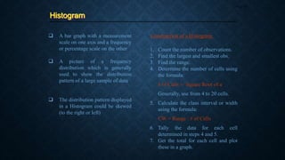 Histogram
Page 39
 A bar graph with a measurement
scale on one axis and a frequency
or percentage scale on the other
 A picture of a frequency
distribution which is generally
used to show the distribution
pattern of a large sample of data
 The distribution pattern displayed
in a Histogram could be skewed
(to the right or left)
1. Count the number of observations.
2. Find the largest and smallest obs.
3. Find the range.
4. Determine the number of cells using
the formula:
# of Cells = Square Root of n
Generally, use from 4 to 20 cells.
5. Calculate the class interval or width
using the formula:
CW = Range / # of Cells
6. Tally the data for each cell
determined in steps 4 and 5.
7. Get the total for each cell and plot
these in a graph.
Construction of a Histogram:
 
